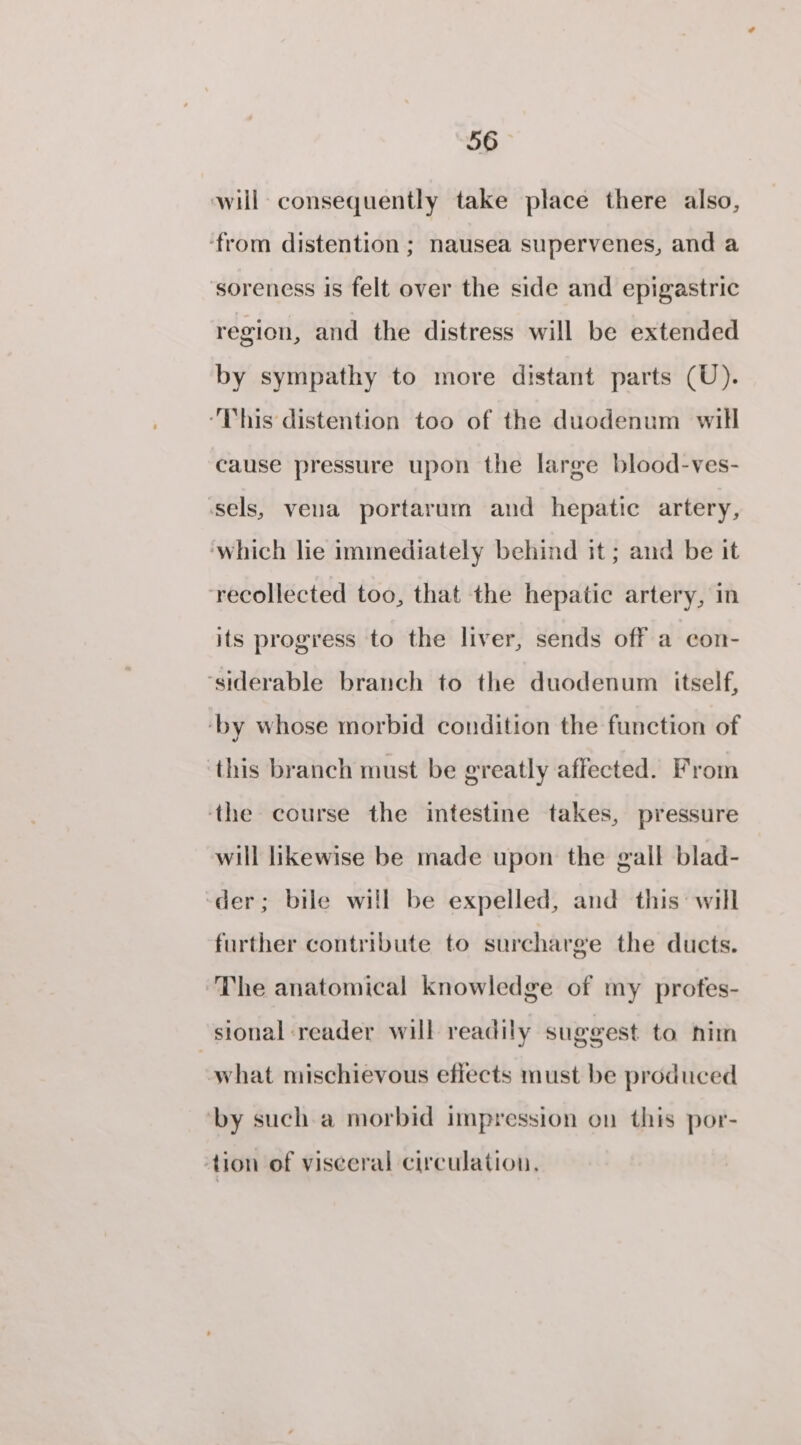 will consequently take place there also, ‘from distention ; nausea supervenes, and a soreness is felt over the side and epigastric region, and the distress will be extended by sympathy to more distant parts (U). “This distention too of the duodenum will cause pressure upon the large blood-ves- sels, vena portarum and hepatic artery, ‘which lie immediately behind it ; and be it recollected too, that the hepatic artery, in its progress to the liver, sends off a con- ‘siderable branch to the duodenum itself, ‘by whose morbid condition the function of ‘this branch must be greatly affected. From ‘the course the intestine takes, pressure will likewise be made upon the gall blad- ‘der; bile will be expelled, and this: will further contribute to surcharge the ducts. The anatomical knowledge of my profes- sional reader will readily suggest to nim what mischievous effects must be produced ‘by such a morbid impression on this por- ‘tion of viseeral circulation.