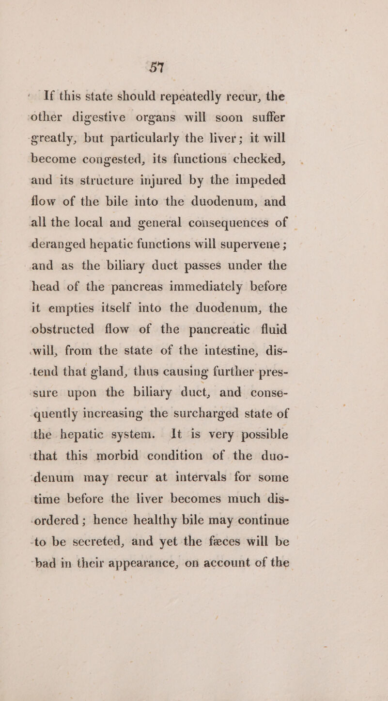 If this state should repeatedly recur, the other digestive organs will soon suffer ‘greatly, but particularly the liver; it will become congested, its functions checked, and its structure injured by the impeded flow of the bile into the duodenum, and all the local and general consequences of — deranged hepatic functions will supervene ; and as the biliary duct passes under the head of the pancreas immediately before it empties itself mto the duodenum, the obstructed flow of the pancreatic fluid will, from the state of the intestine, dis- tend that gland, thus causing further pres- sure upon the biliary duct, and -conse- -quently increasing the surcharged state of the hepatic system. It is very possible ‘that this morbid condition of the duo- ‘denum may recur at intervals for some time before the liver becomes much dis- ordered ; hence healthy bile may continue -to be secreted, and yet the feces will be ‘bad in their appearance, on account of the