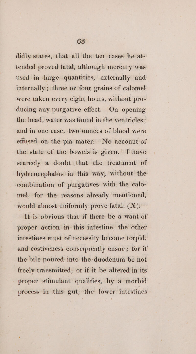 didly states, that all the ten cases he at- tended proved fatal, although mercury was used in large quantities, externally and internally ; three or four grains of calomel were taken every eight hours, without pro- ducing any purgative effect. On opening the head, water was found in the ventricles: and in one case, two ounces of blood were efiused on the pia mater. No account of the state of the bowels is given. I have scarcely a doubt that the treatment of hydrencephalus in this way, without the combination of purgatives with the calo- mel, for the reasons already mentioned, would almost uniformly prove fatal. (X). It is obvious that if there be a want of proper action in this intestine, the other intestines must of necessity become torpid, and costiveness consequently ensue; for if the bile poured into the-duodenum be not freely transmitted, or if it be altered in its proper stimulant qualities, by a morbid process in this gut, the lower intestines’