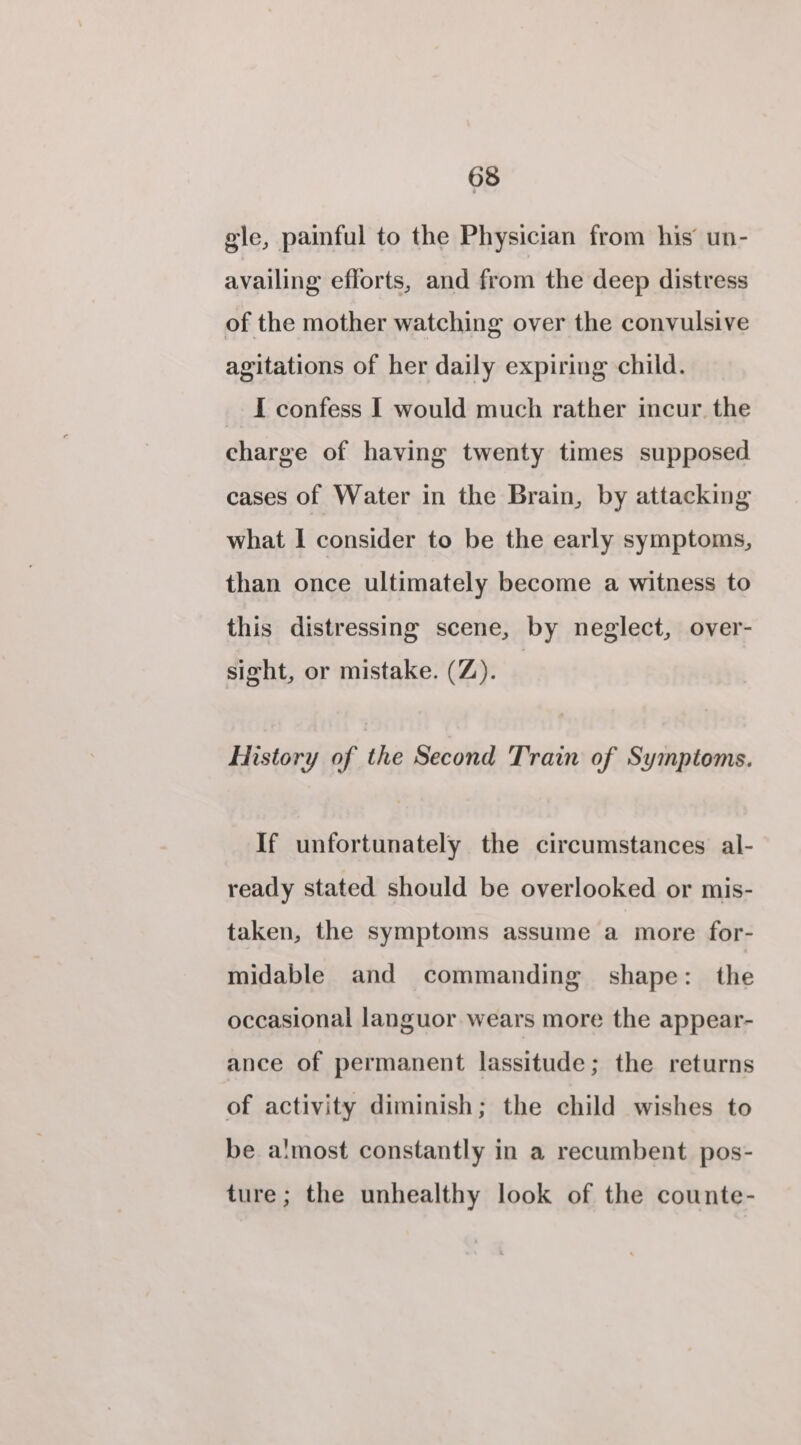 gle, painful to the Physician from his’ un- availing eflorts, and from the deep distress of the mother watching over the convulsive agitations of her daily expiring child. I confess I would much rather incur the charge of having twenty times supposed cases of Water in the Brain, by attacking what I consider to be the early symptoms, than once ultimately become a witness to this distressing scene, by neglect, over- sight, or mistake. (Z). History of the Second Train of Symptoms. If unfortunately the circumstances al- ready stated should be overlooked or mis- taken, the symptoms assume a more for- midable and commanding shape: the occasional languor wears more the appear- ance of permanent lassitude; the returns of activity diminish; the child wishes to be almost constantly in a recumbent pos- ture; the unhealthy look of the counte-
