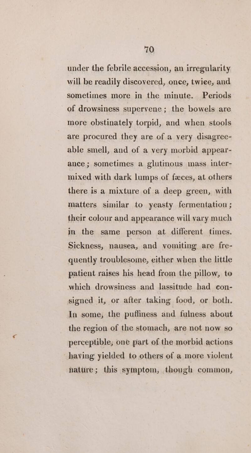 under the febrile accession, an irregularity will be readily discovered, once, twiee, and sometimes more in the minute. Periods of drowsiness supervene; the bowels are more obstinately torpid, and when stools are procured they are of a very disagree- able smell, and of a very morbid appear- ance; sometimes a glutinous mass inter- mixed with dark lumps of faces, at others there is a mixture of a deep green, with matters similar to yeasty fermentation ; their colour and appearance will vary much in the same person at different times. Sickness, nausea, and vomiting are fre- quently troublesome, either when the little patient raises his head from the pillow, te which drowsiness and lassitude had _ con- signed it, or after taking food, or both. In some, the puffiness and fulness about the region of the stomach, are not now so perceptible; one part of the morbid actions having yielded to others of a more violent nature; this symptom, though common,