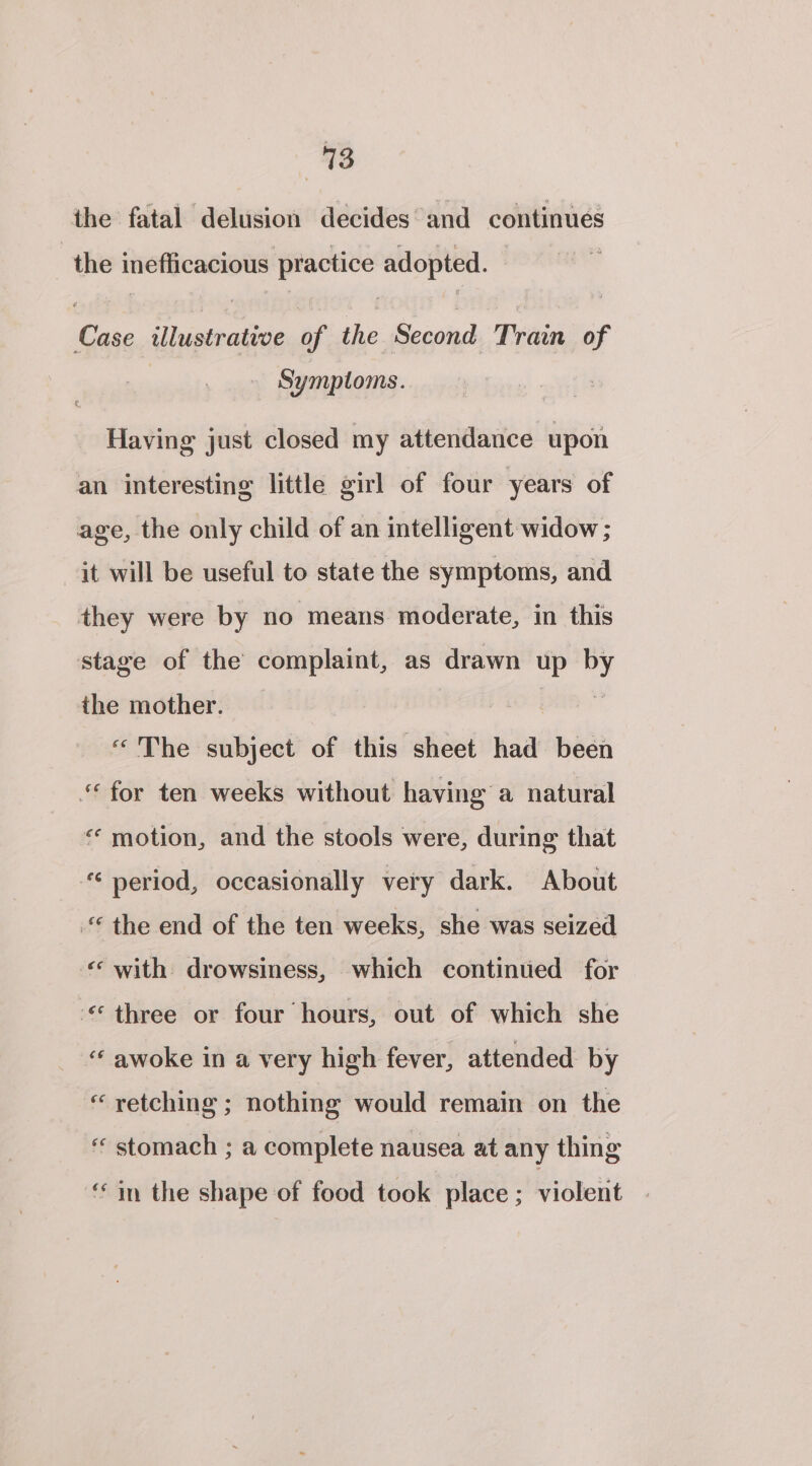 the fatal delusion decides’and continues the inefficacious practice adopted. Case illustrative of the Second Train of Symptoms. Having just closed my attendance upon an interesting little girl of four years of age, the only child of an intelligent widow ; jt will be useful to state the symptoms, and they were by no means moderate, in this stage of the complaint, as drawn up : the mother. — “The subject of this sheet had been ‘for ten weeks without having a natural “ motion, and the stools were, during that © period, occasionally very dark. About © the end of the ten weeks, she was seized &lt;«* with drowsiness, which continued for three or four hours, out of which she “ awoke in a very high fever, attended by “retching ; nothing would remain on the ‘“ stomach ; a complete nausea at any thing ‘in the shape of food took place; violent