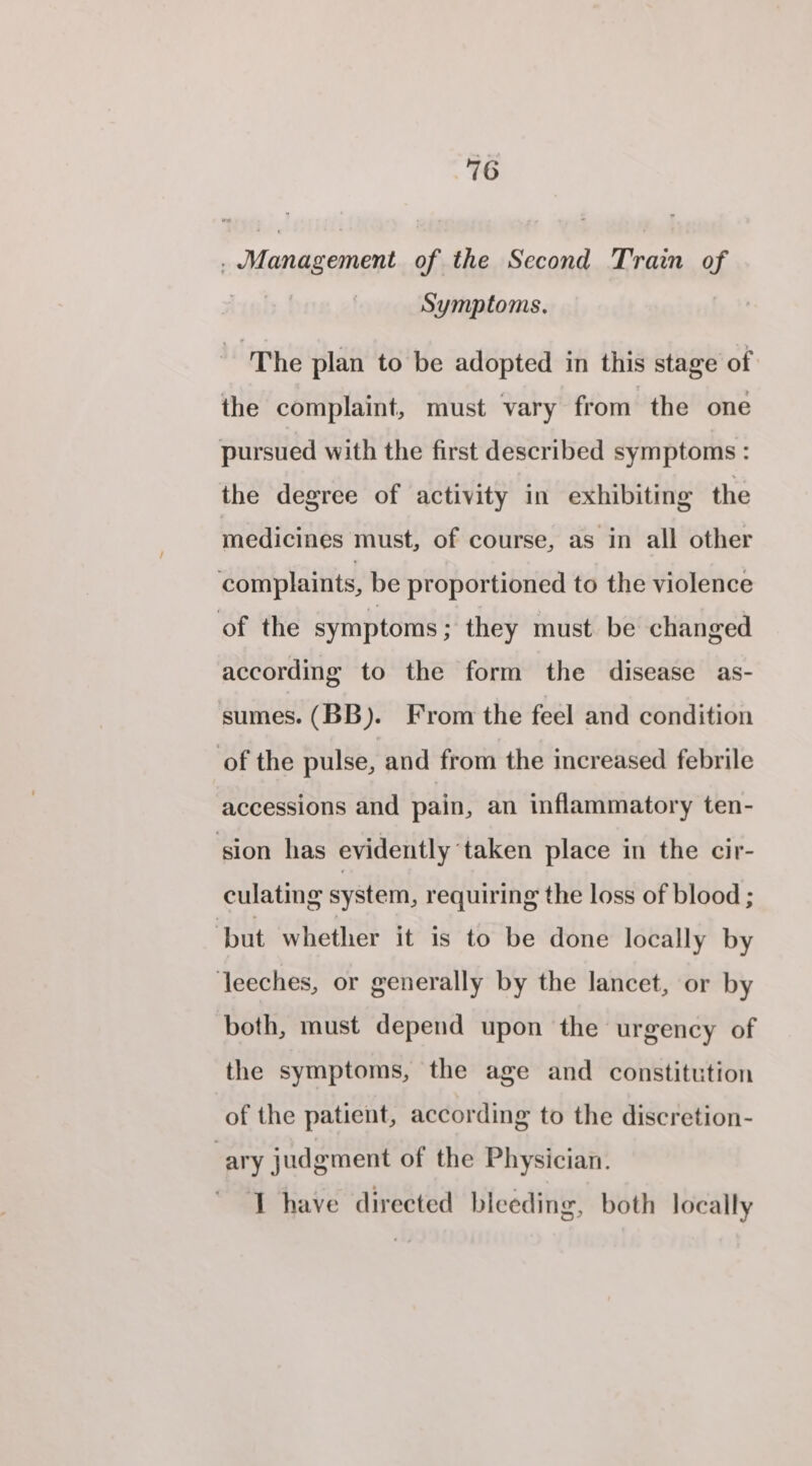 . Management of the Second Train of . Symptoms. ‘The plan to be adopted in this stage of the complaint, must vary from the one pursued with the first described symptoms : the degree of activity in exhibiting the medicines must, of course, as in all other complaints, be proportioned to the violence of the symptoms ; they must be changed according to the form the disease as- sumes. (BB). From the feel and condition of the pulse, and from the increased febrile accessions and pain, an inflammatory ten- sion has evidently taken place in the cir- culating system, requiring the loss of blood ; ‘but whether it is to be done locally by leeches, or generally by the lancet, or by both, must depend upon the urgency of the symptoms, the age and constitution of the patient, according to the discretion- ary judgment of the Physician. T have directed bleeding, both locally