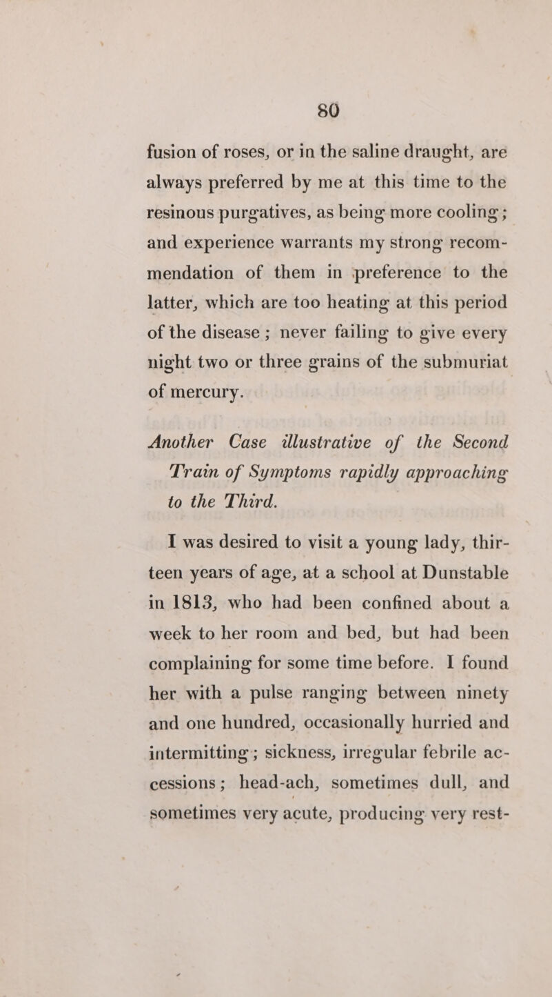 fusion of roses, or in the saline draught, are always preferred by me at this time to the resinous purgatives, as being more cooling ; and experience warrants my strong recom- mendation of them in preference to the latter, which are too heating at this period of the disease ; never failing to give every night two or three grains of the submuriat of mercury. Another Case illustrative of the Second Train of Symptoms rapidly approaching to the Third. I was desired to visit a young lady, thir- teen years of age, at a school at Dunstable in 1813, who had been confined about a week to her room and bed, but had been complaining for some time before. I found her with a pulse ranging between ninety and one hundred, occasionally hurried and intermitting; sickness, irregular febrile ac- cessions ; head-ach, sometimes dull, and sometimes very acute, producing very rest-