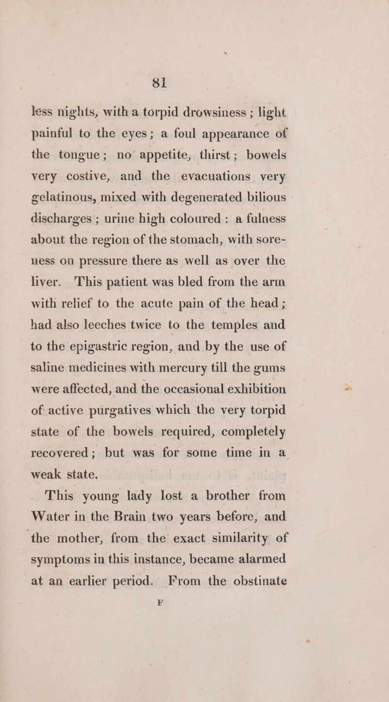 less nights, with a torpid drowsiness ; light painful to the eyes; a foul appearance of the tongue; no appetite, thirst; bowels very costive, and the evacuations very gelatinous, mixed with degenerated bilious - discharges ; urine high coloured : a fulness about the region of the stomach, with sore- ness on pressure there as well as over the liver. This patient was bled from the arm with relief to the acute pain of the head ; had also leeches twice to the temples and to the epigastric region, and by the use of saline medicines with mercury till the gums were affected, and the occasional exhibition of active purgatives which the very torpid state of the bowels required, completely recovered; but was for some time in a weak state. This young lady lost a brother from Water in the Brain two years before, and ‘the mother, from the exact similarity of symptoms in this instance, became alarmed at an earlier period. From the obstinate FEF