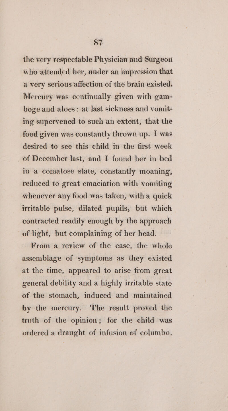 SF the very respectable Physician and Surgeon who attended her, under an impression that a very serious affection of the brain existed. Mercury was continually given with gam- boge and aloes: at last sickness and vomit- ing supervened to such an extent, that the food given was constantly thrown up. I was desired to see this child in the first week of December last, and I found her in bed in a comatose state, constantly moaning, reduced to great emaciation with vomiting whenever any food was taken, with a quick irritable pulse, dilated pupils, but which contracted readily enough by the approach of light, but complaining of her head. From a review of the case, the whole assemblage of symptoms as they existed at the time, appeared to arise from great general debility and a highly irritable state of the stomach, induced and maintained by the mercury. The result proved the truth of the opinion; for the child was ordered a draught of infusion ef columbo,