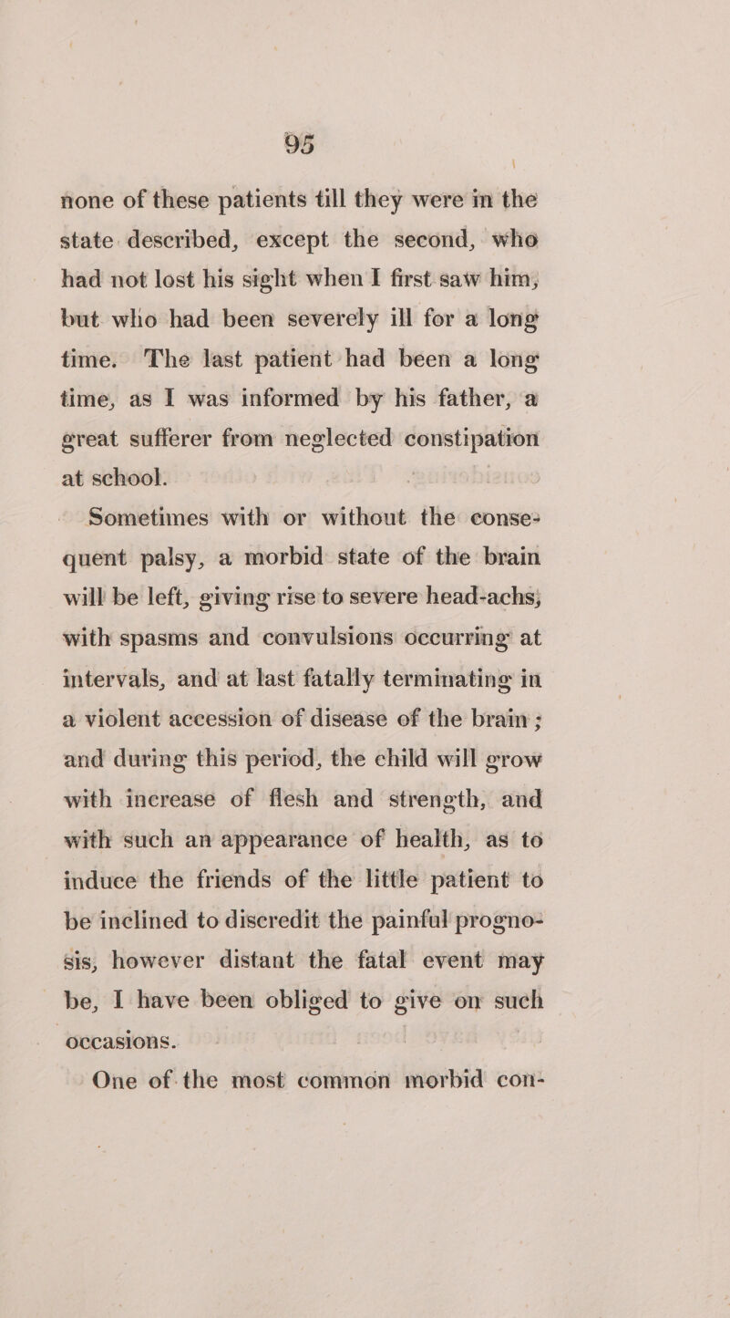 none of these patients till they were in the state described, except the second, who had not lost his sight when I first saw him, but. who had been severely ill for a long time. The last patient had been a long time, as I was informed by his father, a ereat sufferer from neglected constipation at school. Sometimes with or without the conse- quent palsy, a morbid state of the brain will be left, giving rise to severe head-achs;} with spasms and convulsions occurring at intervals, and at last fatally terminating in a violent accession of disease of the brain ; and during this period, the child will grow with increase of flesh and strength, and with such an appearance of health, as to induee the friends of the little patient to be inclined to discredit the painful progno- sis, however distant the fatal event may be, I have been obliged to give on such occasions. | One of: the most common morbid con-