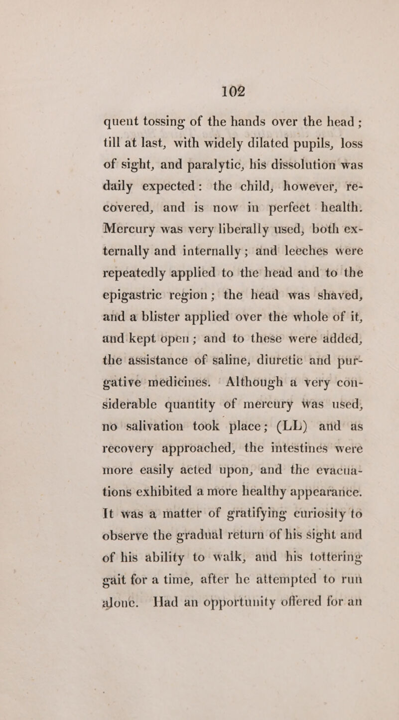 quent tossing of the hands over the head ; till at last, with widely dilated pupils, loss of sight, and paralytic, his dissolution was daily expected: the child, however, re- covered, and is now in perfect health. Mercury was very liberally used, both ex- ternally and internally ; and leeches were repeatedly applied to the head and to the epigastric region; the head was shaved, and a blister applied over the whole of it, and kept open; and to these were added, the assistance of saline, diuretic and pur- gative medicines. Although a very con- siderable quantity of mercury was used, no salivation took place ; (LL) and as recovery approached, the intestines were more easily acted upon, and the evacua- tions exhibited a more healthy appearance. It was a matter of gratifying euriosity to observe the gradual return of his sight and of his ability to walk, and his tottering gait for a time, after he attempted to run alone. Had an opportunity offered for an