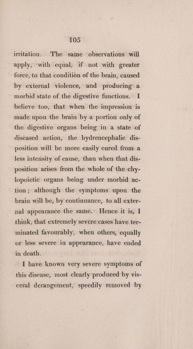 irritation. The same observations will apply, «with equal; if not with greater force, to that condition of the brain, caused by external violence, ‘and producing” a morbid state of the digestive functions. I ‘believe too, that when the impression is made upon the brain by a portion only of the digestive organs being in a state of diseased action, the hydrencephalie dis- position will be more easily cured from a less intensity of cause, than when that dis- position arises from the whole of the chy- Jopoietic organs being under morbid ac- tion; although the symptoms upon ‘the brain will be, by continuance, to all exter- nal appearance the same.” Hence it is, I think; that extremely severe cases have ter- minated favourably, when others, equally or less severe in appearance, have ended ‘in death. ! -' | have known very severe symptoms of this disease, most clearly produced by vis- ceral derangement, speedily removed by