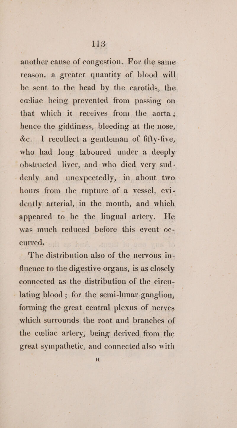 another cause of congestion. For the same reason, a greater quantity of blood will be sent to the head by the carotids, the cceliac being prevented from passing on that which it receives from the aorta ; hence the giddiness, bleeding at the nose, &amp;e. I recollect a gentleman of fifty-five, who had long laboured under a deeply obstructed liver, and who died very sud- denly and unexpectedly, m about two hours from the rupture of a vessel, evi- dently arterial, in the mouth, and which appeared to be the lingual artery. He was much reduced before this event oc-— curred. | | The distribution also of the nervous in- fluence to the digestive organs, 1s as closely connected as the distribution of the circu- - lating blood ; for the semi-lunar ganglion, forming the great central plexus of nerves which surrounds the root and branches of the celiac artery, being derived from the great sympathetic, and connected also with If