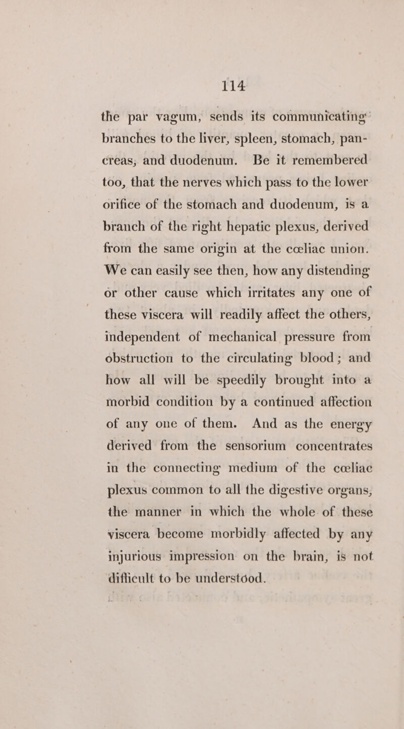 the par vagum, sends its communicating: branches to the liver, spleen, stomach, pan- creas, and duodenum. Be it remembered too, that the nerves which pass to the lower orifice of the stomach and duodenum, is a branch of the right hepatic plexus, derived from the same origin at the coeliac union. We can easily see then, how any distending or other cause which irritates any one of these viscera will readily affect the others, independent of mechanical pressure from obstruction to the circulating blood ; and how all will be speedily brought into a morbid condition by a continued affection of any one of them. And as the energy derived from the sensorium concentrates in the connecting medium of the cceliae plexus common to all the digestive organs, the manner in which the whole of these viscera become morbidly affected by any injurious impression on the brain, is not difficult to be understood.