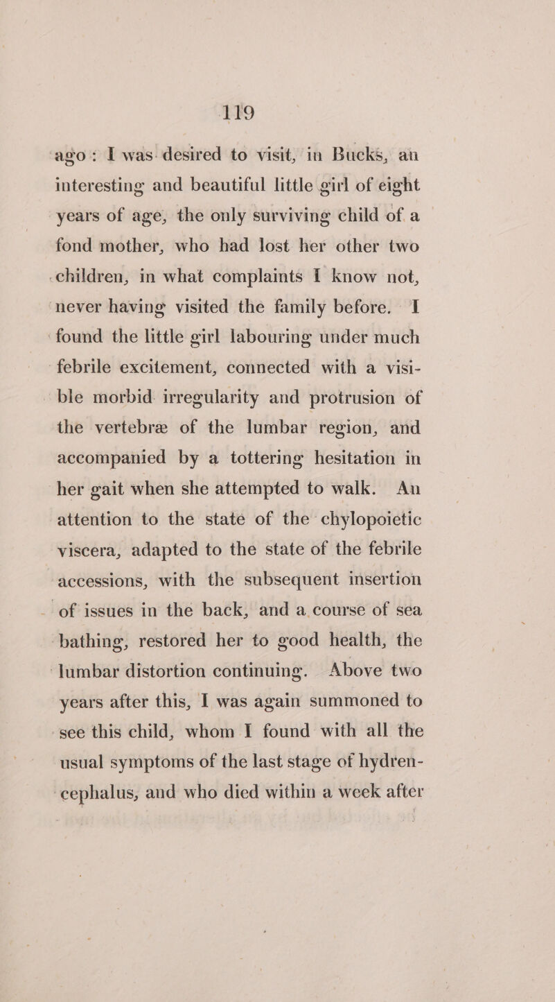 ‘ago: I was: desired to visit, in Bucks, au interesting and beautiful little girl of eight years of age, the only surviving child of a fond mother, who had lost her other two children, in what complaints I know not, never having visited the family before. 1 ‘found the little girl labouring under much ‘febrile excitement, connected with a visi- ble morbid: irregularity and protrusion of the vertebre of the lumbar region, and accompanied by a tottering hesitation in her gait when she attempted to walk. An attention to the state of the chylopoietic viscera, adapted to the state of the febrile accessions, with the subsequent insertion _ of issues in the back, and a course of sea bathing, restored her to good health, the ‘Jumbar distortion continuing. Above two years after this, I was again summoned to see this child, whom I found with all the usual symptoms of the last stage of hydren- ‘cephalus, and who died within a week after