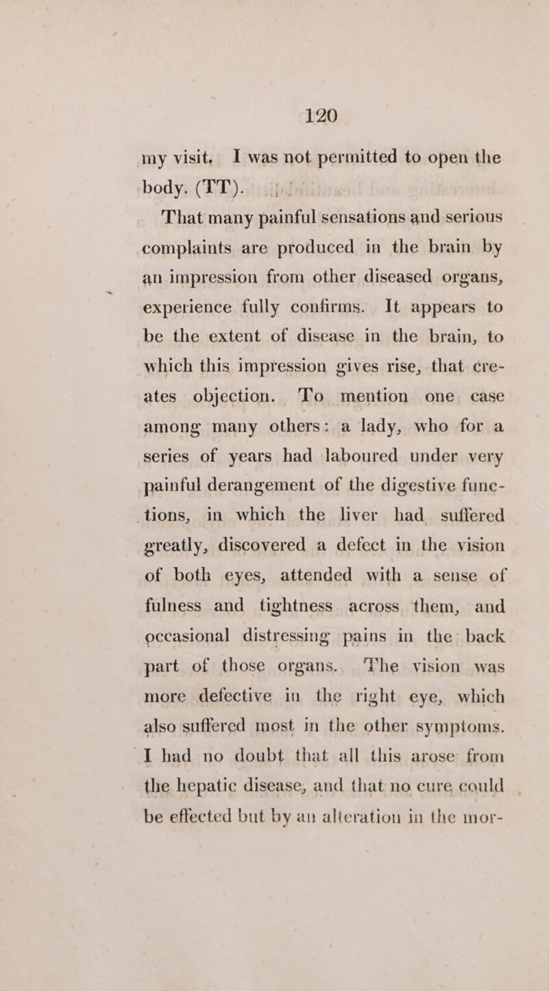 my visit. I was not permitted to open the body. (TT). That many painful sensations and serious complaints are produced in the brain by an impression from other diseased organs, experience fully confirms. It appears to be the extent of disease in the brain, to which this impression gives rise, that cre- ates objection. To mention one case among many others: a lady, who for a series of years had laboured under very painful derangement of the digestive func- tions, in which the liver had_ suffered greatly, discovered a defect in the vision of both eyes, attended with a sense of fulness and tightness across them, and occasional distressing pains in the back part of those organs. The vision was more defective in the right eye, which also suffered most in the other symptoms. I had no doubt that all this arose from the hepatic disease, and that no cure could be effected but by au alteration in the mor-