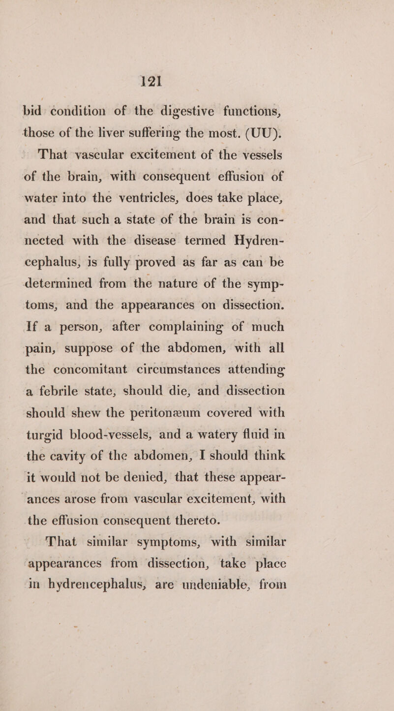 bid condition of the digestive functions, those of the liver suffering the most. (UU). That vascular excitement of the vessels of the brain, with consequent effusion of water into the ventricles, does take place, and that such a state of the brain is con- nected with the disease termed Hydren- cephalus, is fully proved as far as can be determined from the nature of the symp- toms, and the appearances on dissection. If a person, after complaining of much pain, suppose of the abdomen, with all the concomitant circumstances attending a febrile state, should die, and dissection should shew the peritoneum covered with turgid blood-vessels, and a watery fluid in the cavity of the abdomen, I should think it would not be denied, that these appear- “ances arose from vascular excitement, with the effusion consequent thereto. That similar symptoms, with similar appearances from dissection, take place in hydrencephalus, are undeniable, from