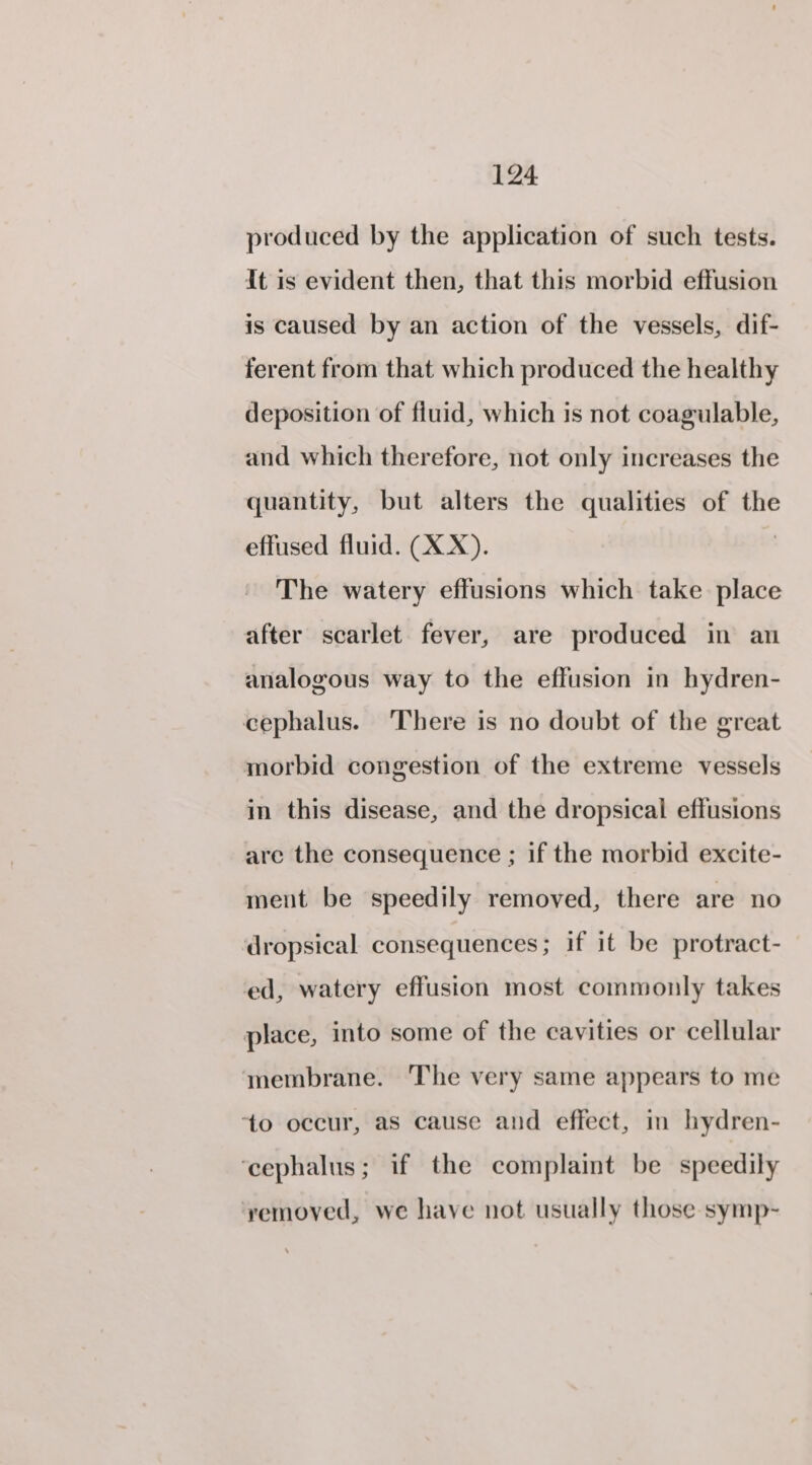 produced by the application of such tests. It is evident then, that this morbid effusion is caused by an action of the vessels, dif- ferent from that which produced the healthy deposition of fiuid, which is not coagulable, and which therefore, not only increases the quantity, but alters the qualities of the effused fluid. (XX). | The watery effusions which take place after scarlet fever, are produced in an analogous way to the effusion in hydren- cephalus. ‘There is no doubt of the great morbid congestion of the extreme vessels in this disease, and the dropsical effusions are the consequence ; if the morbid excite- ment be speedily removed, there are no dropsical consequences; if it be protract- ed, watery effusion most commonly takes place, into some of the cavities or cellular membrane. The very same appears to me ‘to occur, as cause and effect, in hydren- ‘cephalus; if the complaint be speedily yemoyed, we have not usually those symp-~