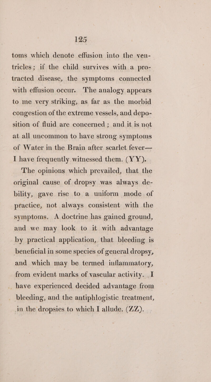 toms which denote effusion into the ven- tricles; if the child survives with a pro- tracted disease, the symptoms connected with effusion occur. The analogy appears to me very striking, as far as the morbid congestion of the extreme vessels, and depo- sition of fluid are concerned ; and it is not at all uncommon to have strong symptoms of Water in the Brain after scarlet fever— I have frequently witnessed them. (YY). . The opinions which prevailed, that the original cause of dropsy was always de- bility, gave rise to a uniform mode. of practice, not always consistent with the symptoms, A doctrine has gained ground, and we may look to it with advantage by practical application, that bleeding is beneficial in some species of general dropsy, and which may be termed inflammatory, from evident marks of vascular activity. _ I .. have experienced decided advantage from _ bleeding, and the antiphlogistic treatment, in. the dropsies to which I allude. (ZZ).