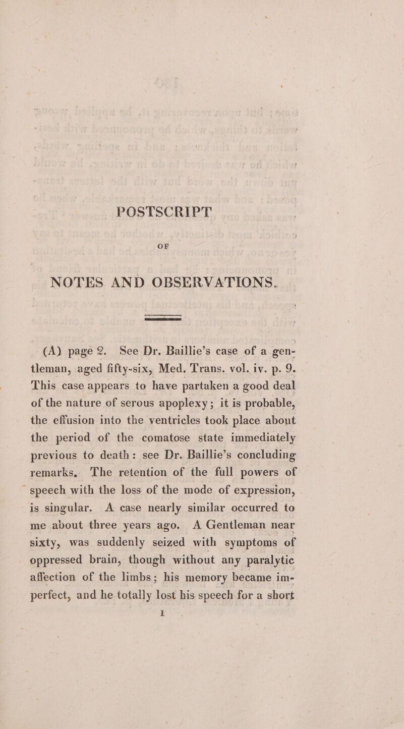 POSTSCRIPT ee NOTES AND OBSERVATIONS. ne! (A) page 2. See Dr. Baillie’s case of a gen- tleman, aged fifty-six, Med. Trans. vol. iv. p. 9. - This case appears to have partaken a good deal of the nature of serous apoplexy ; it is probable, the effusion into the ventricles took place about the period of the comatose state immediately previous to death: see Dr. Baillie’s concluding remarks, The retention of the full powers of ~ speech with the loss of the mode of expression, _is singular. A case nearly similar occurred to me about three years ago. A Gentleman near sixty, was suddenly seized with symptoms of oppressed brain, though without any paralytic affection of the limbs ; his memory became im- perfect, and he totally lost his speech for a short