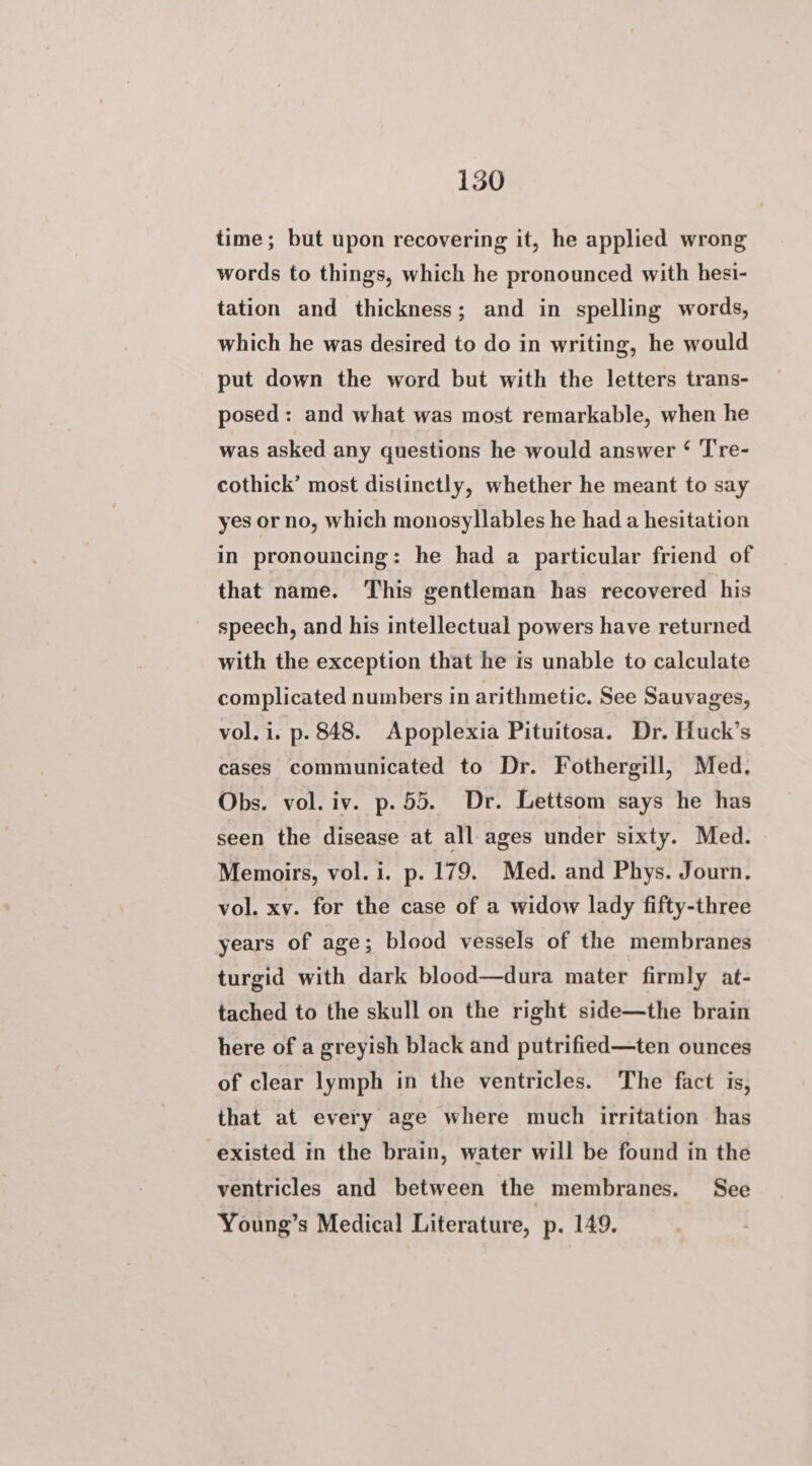 time; but upon recovering it, he applied wrong words to things, which he pronounced with hesi- tation and thickness; and in spelling words, which he was desired to do in writing, he would put down the word but with the letters trans- posed: and what was most remarkable, when he was asked any questions he would answer ‘ T're- cothick’ most distinctly, whether he meant to say yes or no, which monosyllables he had a hesitation in pronouncing: he had a particular friend of that name. This gentleman has recovered his speech, and his intellectual powers have returned with the exception that he is unable to calculate complicated numbers in arithmetic. See Sauvages, vol. i. p. 848. Apoplexia Pituitosa. Dr. Huck’s cases communicated to Dr. Fothergill, Med. Obs. vol. iv. p.55. Dr. Lettsom says he has seen the disease at all ages under sixty. Med. Memoirs, vol. i. p. 179. Med. and Phys. Journ. vol. xv. for the case of a widow lady fifty-three years of age; blood vessels of the membranes turgid with dark blood—dura mater firmly at- tached to the skull on the right side—the brain here of a greyish black and putrified—ten ounces of clear lymph in the ventricles. The fact is, that at every age where much irritation has existed in the brain, water will be found in the ventricles and between the membranes. See Young’s Medical Literature, p. 149.