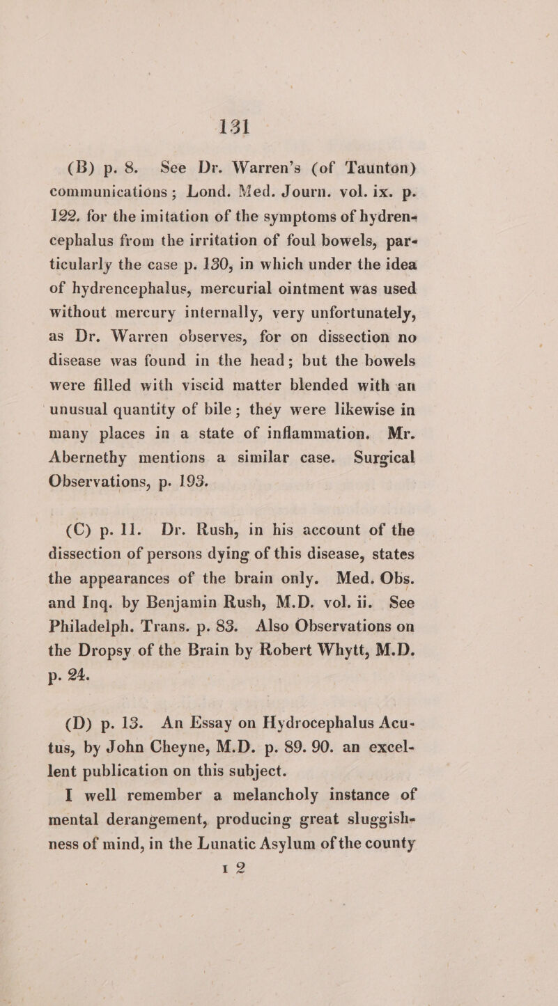 (3B) p. 8. See Dr. Warren’s (of Taunton) communications ; Lond. Med. Journ. vol. ix. p. 122. for the imitation of the symptoms of hydren- cephalus from the irritation of foul bowels, par- ticularly the case p. 130, in which under the idea of hydrencephalus, mercurial ointment was used without mercury internally, very unfortunately, as Dr. Warren observes, for on dissection no disease was found in the head; but the bowels were filled with viscid matter blended with an unusual quantity of bile; they were likewise in many places in a state of inflammation. Mr. Abernethy mentions a similar case. Surgical Observations, p. 193. (C) p. 11. Dr. Rush, in his account of the dissection of persons dying of this disease, states | the appearances of the brain only, Med. Obs. and Ing. by Benjamin Rush, M.D. vol. ii. See Philadeiph. Trans. p. 83. Also Observations on the Dropsy of the Brain by Robert Whytt, M.D. p. 24. (D) p. 13. An Essay on Hydrocephalus Acu- tus, by John Cheyne, M.D. p. 89. 90. an excel- lent publication on this subject. I well remember a melancholy instance of mental derangement, producing great sluggishe ness of mind, in the Lunatic Asylum of the county 12