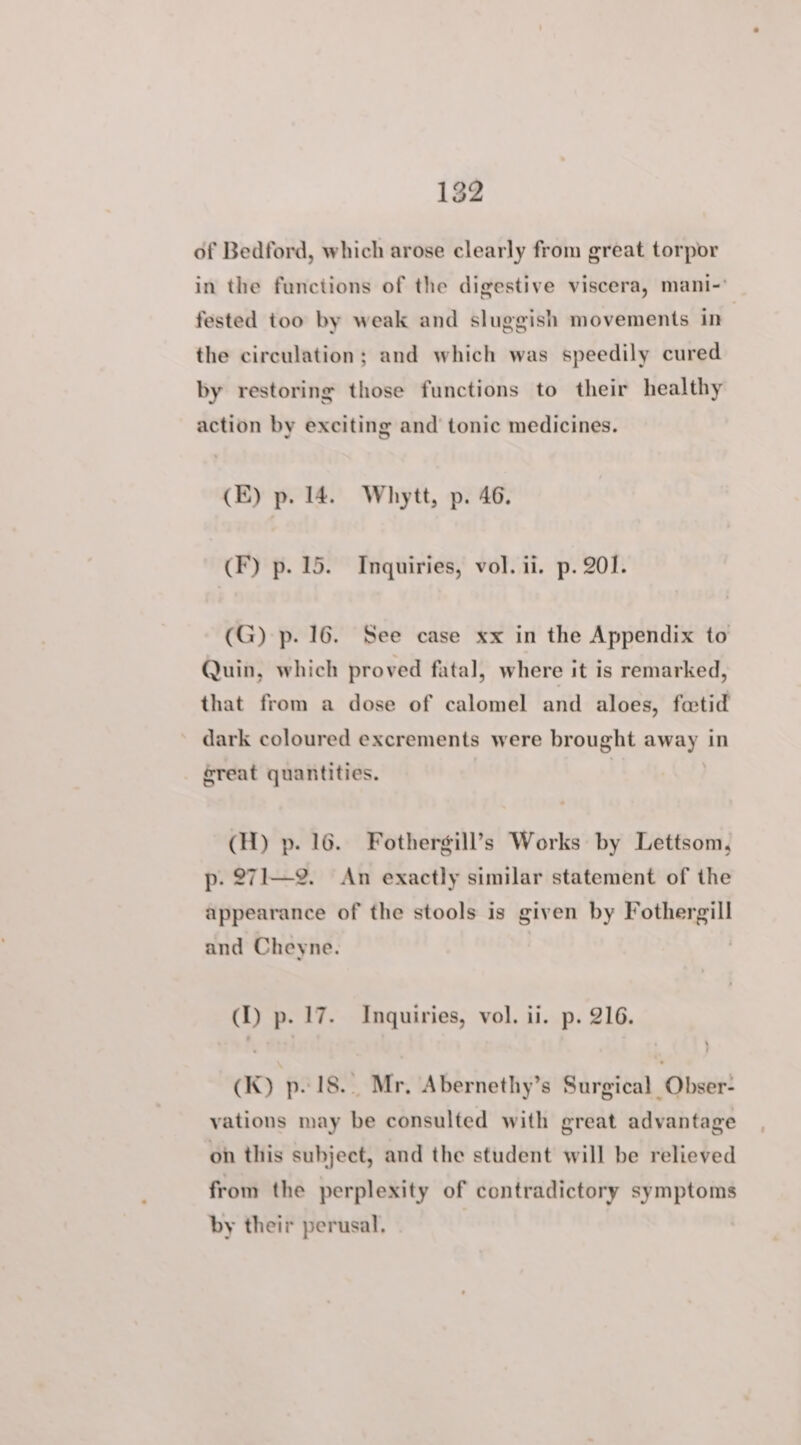 of Bedford, which arose clearly from great torpor in the functions of the digestive viscera, mani-' fested too by weak and sluggish movements in the circulation; and which was speedily cured by restoring those functions to their healthy action by exciting and tonic medicines. (E) p. 14. Whytt, p. 46. (F) p. 15. Inquiries, vol. ii. p. 201. (G) p. 16. See case xx in the Appendix to Quin, which proved fatal, where it is remarked, that from a dose of calomel and aloes, fetid dark coloured excrements were brought away in great quantities. (H) p. 16. Fothergill’s Works by Lettsom, p. 271—2. An exactly similar statement of the appearance of the stools is given by Fothergill and Cheyne. (1) p. 17. Inquiries, vol. ii. p. 216. (K) p. 18... Mr, Abernethy’s Surgical Obser- vations may be consulted with great advantage on this subject, and the student will be relieved from the perplexity of contradictory symptoms by their perusal,