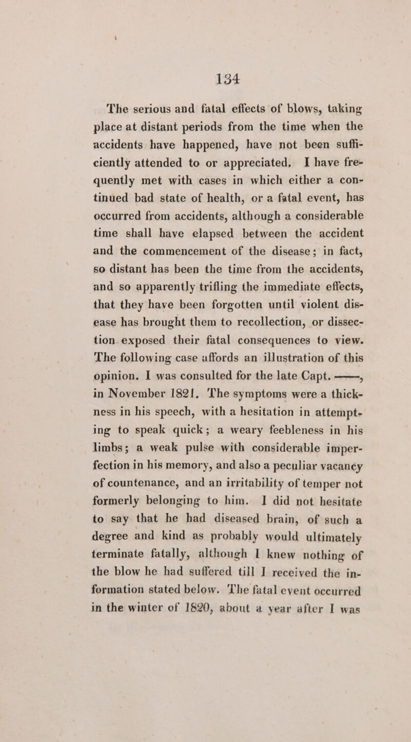 154 The serious and fatal effects of blows, taking place at distant periods from the time when the accidents have happened, have not been suffi- ciently attended to or appreciated, I have fre- quently met with cases in which either a con- tinued bad state of health, or a fatal event, has occurred from accidents, although a considerable time shall have elapsed between the accident and the commencement of the disease; in fact, so distant has been the time from the accidents, and so apparently trifling the immediate effects, that they have been forgotten until violent dis- ease has brought them to recollection, or dissec- tion exposed their fatal consequences to view. The following case uffords an illustration of this opinion. I was consulted for the late Capt. . in November 1821, The symptoms were a thick- ness in his speech, with a hesitation in attempt- ing to speak quick; a weary feebleness in his limbs; a weak pulse with considerable imper- fection in his memory, and also a peculiar vacaney of countenance, and an irritability of temper not formerly belonging to him. I did not hesitate to say that he had diseased brain, of such a degree and kind as probably would ultimately terminate fatally, although I knew nothing of the blow he had suffered till I received the in- formation stated below. The fatal eyent occurred in the winter of 1820, about a year after I was