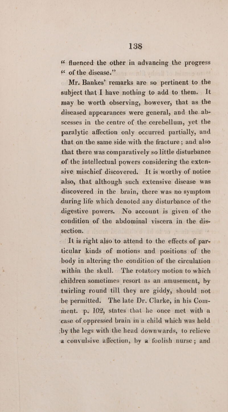 *¢ fluenced the other in advancing the progress ** of the disease.” Mr. Bankes’ remarks are so pertinent to the subject that I have nothing to add to them. It may be worth observing, however, that as the diseased appearances were general, and the ab- scesses in the centre of the cerebellum, yet the paralytic affection only occurred partially, and that on the same side with the fracture ; and also that there was comparatively so little disturbance of the intellectual powers considering the exten- sive mischief discovered. It is worthy of notice also, that although such extensive disease was discovered in the brain, there was no symptom during life which denoted any disturbance of the digestive powers. No account is given of the condition of the abdominal viscera in the dis- section. It is right also to attend to the effects of par- ticular kinds of motions and positions of the body in altering the condition of the circulation within the skull. The rotatory motion to which children sometimes resort as an amusement, by twirling round till they are giddy, should not be permitted. The late Dr. Clarke, in his Com- ment. p. 102, states that he once met with a ‘ease of oppressed brain in a child which was held ‘by the legs with the head downwards, to relieve a convulsive affection, by a foolish nurse; and