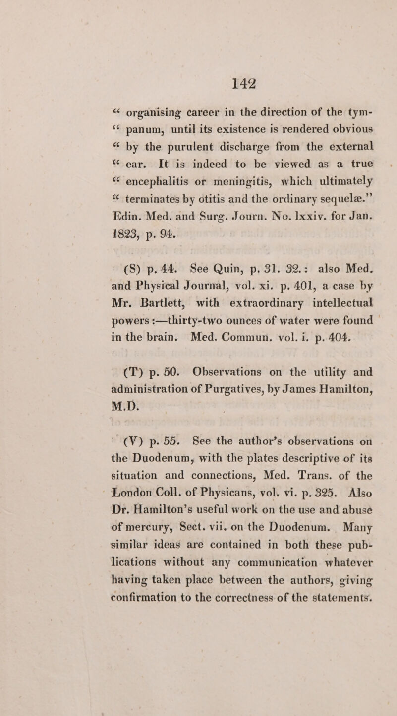 “ organising career in the direction of the tym- ‘¢ panum, until its existence is rendered obvious “ by the purulent discharge from the external “ ear. It is indeed to be viewed as a true “¢ encephalitis or meningitis, which ultimately “¢ terminates by otitis and the ordinary sequele.” Edin. Med. and Surg. Journ. No. Ixxiy. for Jan. 1823, p. 9A. (S) p. 44. See Quin, p. 31. 32.: also Med. and Physical Journal, vol. xi. p. 401, a case by Mr. Bartlett, with extraordinary intellectual powers :—thirty-two ounces of water were found | in the brain. Med. Commun. vol. i. p. 404. (T) p. 50. Observations on the utility and administration of Purgatives, by James Hamilton, M.D. -(V) p. 55. See the author’s observations on the Duodenum, with the plates descriptive of its situation and connections, Med. Trans. of the ~ London Coll. of Physicans, vol. vi. p. 325. Also Dr. Hamilton’s useful work on the use and abuse of mercury, Sect. vii. on the Duodenum. Many similar ideas are contained in both these pub- lications without any communication whatever having taken place between the authors, giving confirmation to the correctness of the statements.