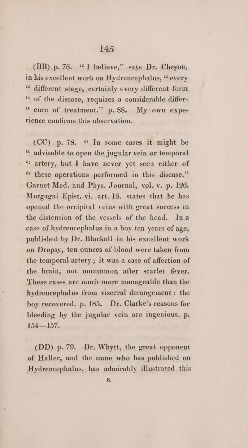 _ (BB) p. 76. “I believe,” .says Dr. Cheyne, in his excellent work on Hydrencephalus, ‘‘ every ** different stage, certainly every different form ‘* of the disease, requires a considerable differ- ** ence of treatment.’ p. 88. My own expe- rience confirms this observation. (CC) p. 78. “ In some cases it might be “¢ advisable to open the jugular vein or temporal *¢ artery, but I have never yet seen either of _ © these operations performed in this. disease.’’ _ Garnet Med. and Phys. Journal, vol. v. p. 126. Morgagni Epist. vi. art. 16. states that he has opened the occipital veins with great success. in the distension of the vessels of the head. Ina case of hydrencephalus in a boy ten years of age, published by Dr. Blackall. in his excellent work on Dropsy, ten ounces of blood were taken from the temporal artery ; it was a case of affection of the brain, not uncommon after scarlet fever. These cases are much more manageable than the hydrencephalus from visceral derangement: the boy recovered. p. 185. Dr. Clarke’s reasons for bleeding by the jugular vein are ingenious. p. 154—157. , (DD) p. 79. .-Dr. Whytt, the great opponent of Haller, and the same who has published on Hydrencephalus, has admirably illustrated , this K.