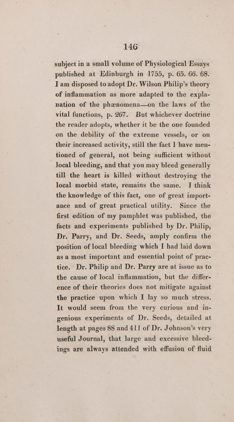 subject in a small volume of Physiological Essays published at Edinburgh in 1755, p. 65. 66. 68. I am disposed to adopt Dr. Wilson Philip’s theory of inflammation as more adapted to the expla- nation of the phanomena—on the laws of the vital functions, p. 267. But whichever doctrine the reader adopts, whether it be the one founded on the debility of the extreme vessels, or on their increased activity, still the fact | have men- tioned of general, not being sufficient without local bleeding, and that you may bleed generally till the heart is killed without destroying the local morbid state, remains the same. J think the knowledge of this fact, one of great import- ance and of great practical utility. Since the first edition of my pamphlet was published, the facts and experiments published by Dr. Philip, Dr. Parry, and Dr. Seeds, amply confirm the position of local bleeding which I had laid down as a most important and essential point of prac- tice. Dr. Philip and Dr. Parry are at issue as to the cause of local inflammation, but the differ- ence of their theories does not mitigate against the practice upon which I lay so much stress. It would seem from the very curious and in- genious experiments of Dr. Seeds, detailed at length at pages 88 and 411 of Dr. Johnson’s very useful Journal, that large and excessive bleed- ings are always attended with effusion of fluid