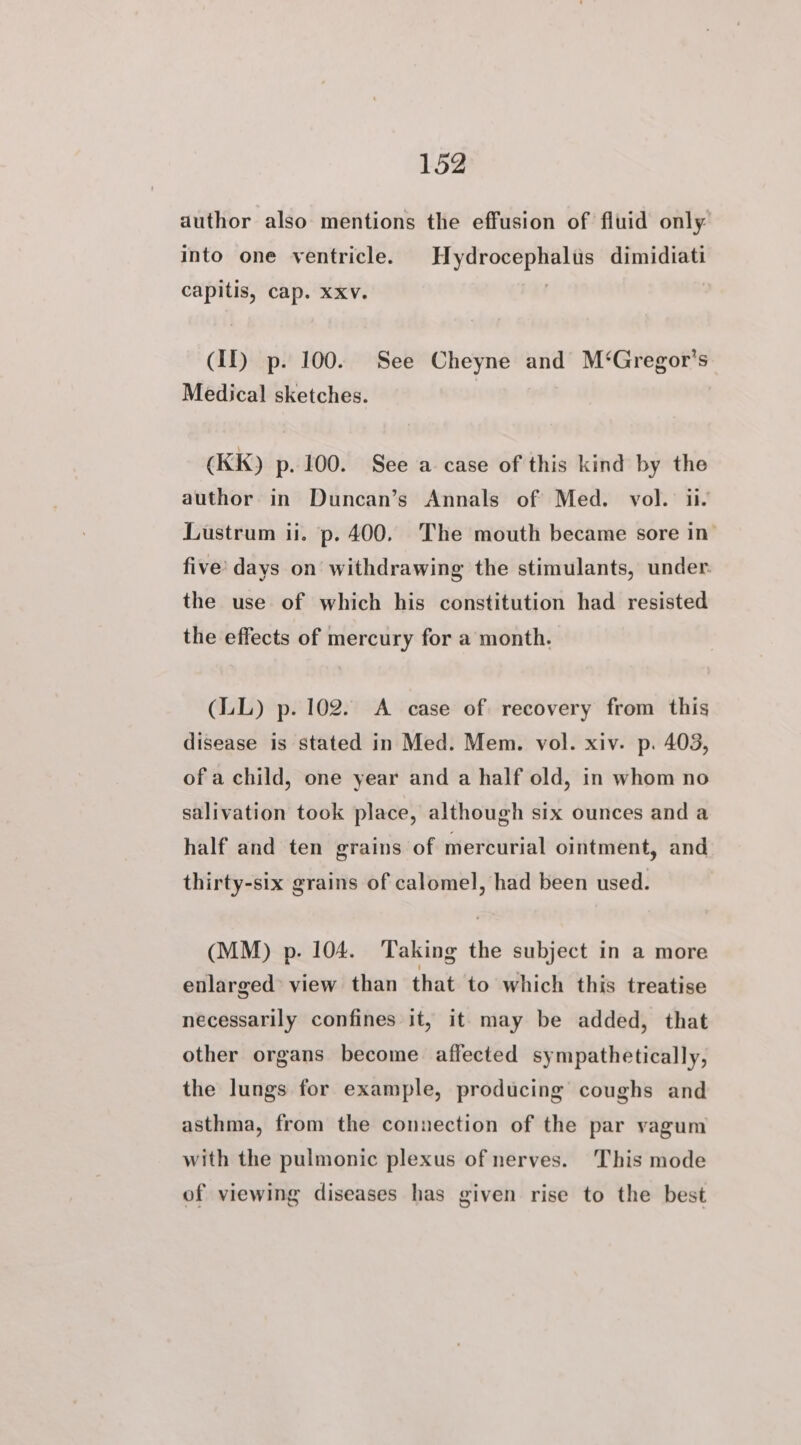 author also mentions the effusion of fluid only into one ventricle. Hydrocephalus dimidiati capitis, cap. xxv. | (Il) p. 100. See Cheyne and M‘Gregor’s Medical sketches. (KK) p. 100. See a case of this kind by the author in Duncan’s Annals of Med. vol. ii. Lustrum ii. p. 400. The mouth became sore in’ five’ days on withdrawing the stimulants, under. the use of which his constitution had resisted the effects of mercury for a month. (LL) p. 102. A case of recovery from this disease is stated in Med. Mem. vol. xiv. p. 403, of a child, one year and a half old, in whom no salivation took place, although six ounces and a half and ten grains of mercurial ointment, and thirty-six grains of calomel, had been used. (MM) p. 104. Taking the subject in a more enlarged view than that to which this treatise necessarily confines it, it may be added, that other organs become affected sympathetically, the lungs for example, producing coughs and asthma, from the connection of the par vagum with the pulmonic plexus of nerves. This mode of viewing diseases has given rise to the best