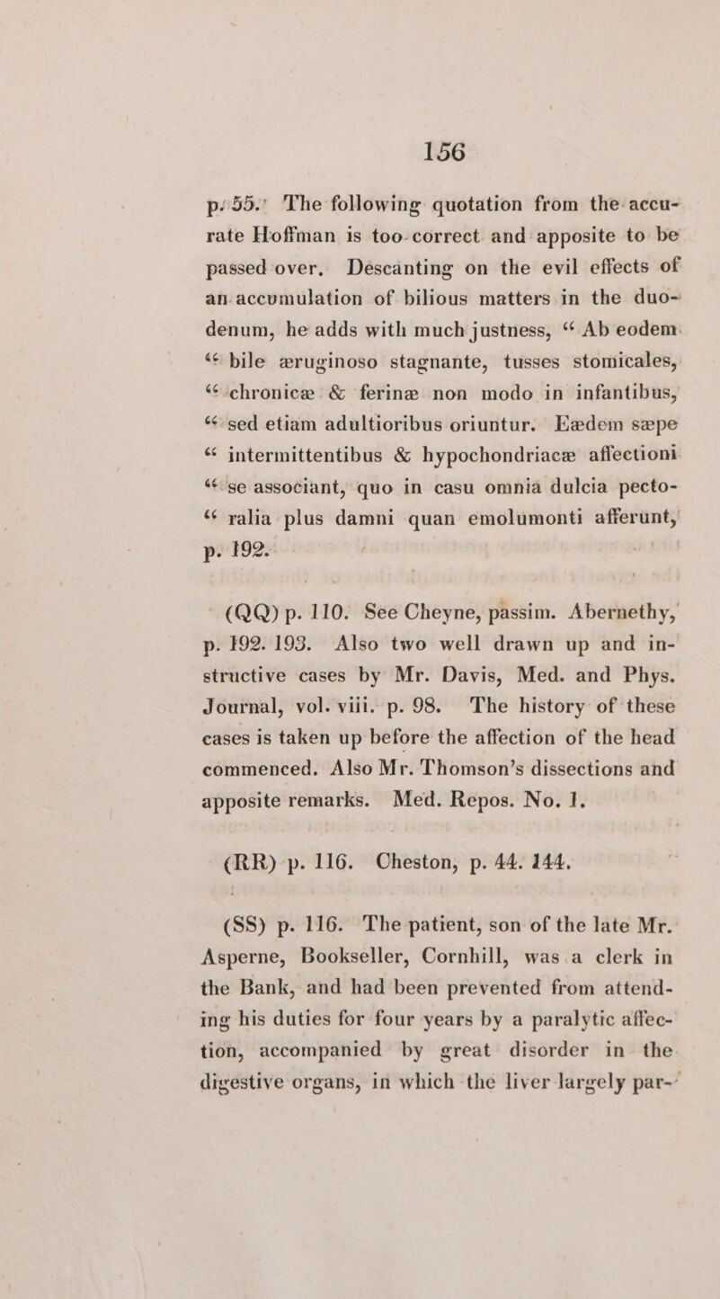 p55. The following quotation from the-accu- rate Hoffman is too-correct and apposite to be passed over, Descanting on the evil effects of an-accumulation of bilious matters in the duo- denum, he adds with much justness, “ Ab eodem: “« bile wruginoso stagnante, tusses stomicales, “¢-chronice &amp; ferine non modo in infantibus, “sed etiam adultioribus oriuntur. Eadem sepe “¢ intermittentibus &amp; hypochondriace aflectioni “¢se associant, quo in casu omnia dulcia pecto- “« yalia plus damni quan emolumonti afferunt, p. 192. (QQ) p. 110. See Cheyne, passim. Abernethy, p. 192.193. Also two well drawn up and in- structive cases by Mr. Davis, Med. and Phys. Journal, vol. viii. p. 98. The history of these cases is taken up before the affection of the head commenced. Also Mr. Thomson’s dissections and apposite remarks. Med. Repos. No. 1. (RR) p. 116. Cheston, p. 44. 144, (SS) p. 116. The patient, son of the late Mr. Asperne, Bookseller, Cornhill, was.a clerk in the Bank, and had been prevented from attend- ing his duties for four years by a paralytic affec- tion, accompanied by great disorder in the digestive organs, in which the liver largely par-