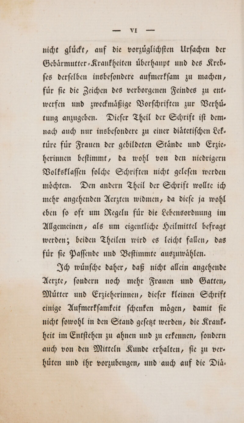 nicht gluͤckt, auf die vorzüglichften Urſachen der Gebaͤrmutter-Krankheiten uͤberhaupt und des Kreb— ſes derſelben insbeſondere aufmerkſam zu machen, fuͤr ſie die Zeichen des verborgenen Feindes zu ent— werfen und zweckmaͤßige Vorſchriften zur Verhuͤ— tung anzugeben. Dieſer Theil der Schrift iſt dem— nach auch nur insbeſondere zu einer diaͤtetiſchen Lek— tuͤre für Frauen der gebildeten Stande und Erzie— herinnen beſtimmt, da wohl von den niedrigern Volksklaſſen ſolche Schriften nicht geleſen werden moͤchten. Den andern Theil der Schrift wollte ich mehr angehenden Aerzten widmen, da dieſe ja wohl eben ſo oft um Regeln fuͤr die Lebensordnung im Allgemeinen, als um eigentliche Heilmittel befragt werden; beiden Theilen wird es leicht fallen, das fuͤr ſie Paſſende und Beſtimmte auszuwaͤhlen. Ich wuͤnſche daher, daß nicht allein angehende Aerzte, ſondern noch mehr Frauen und Gatten, Muͤtter und Erzieherinnen, dieſer kleinen Schrift einige Aufmerkſamkeit ſchenken moͤgen, damit ſie nicht ſowohl in den Stand geſetzt werden, die Krank— heit im Entſtehen zu ahnen und zu erkennen, ſondern auch von den Mitteln Kunde erhalten, ſie zu ver— huͤten und ihr vorzubeugen, und auch auf die Diaͤ—
