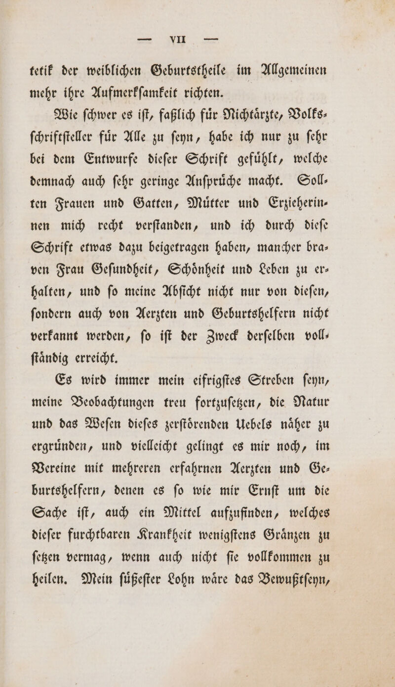 we. Ne tetik der weiblichen Geburtstheile im Allgemeinen mehr ihre Aufmerkſamkeit richten. Wie ſchwer es iſt, faßlich für Nichtaͤrzte, Volks- ſchriftſteller fuͤr Alle zu ſeyn, habe ich nur zu ſehr bei dem Entwurfe dieſer Schrift gefuͤhlt, welche demnach auch ſehr geringe Anſpruͤche macht. Soll— ten Frauen und Gatten, Muͤtter und Erzieherin— nen mich recht verſtanden, und ich durch dieſe Schrift etwas dazu beigetragen haben, mancher bra— ven Frau Geſundheit, Schoͤnheit und Leben zu er— halten, und ſo meine Abſicht nicht nur von dieſen, ſondern auch von Aerzten und Geburtshelfern nicht verkannt werden, ſo iſt der Zweck derſelben voll— ſtaͤndig erreicht. Es wird immer mein eifrigſtes Streben ſeyn, meine Beobachtungen treu fortzuſetzen, die Natur und das Weſen dieſes zerſtoͤrenden Uebels naͤher zu ergruͤnden, und vielleicht gelingt es mir noch, im Vereine mit mehreren erfahrnen Aerzten und Ge— burtshelfern, denen es ſo wie mir Ernſt um die Sache iſt, auch ein Mittel aufzufinden, welches dieſer furchtbaren Krankheit wenigſtens Graͤnzen zu ſetzen vermag, wenn auch nicht ſie vollkommen zu heilen. Mein ſuͤßeſter Lohn waͤre das Bewußtſeyn,