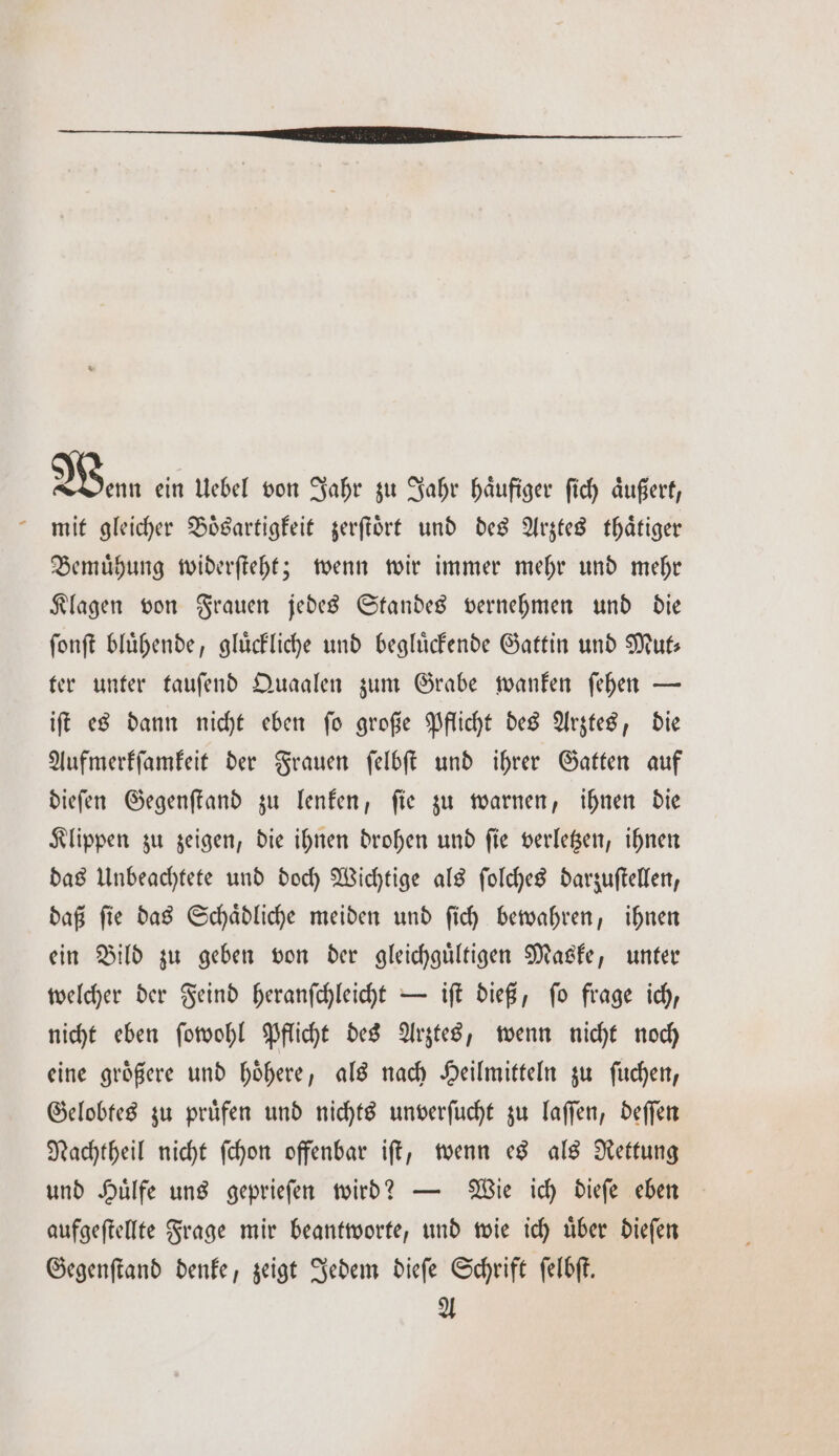 Wen ein Uebel von Jahr zu Jahr haͤufiger ſich aͤußert, mit gleicher Boͤsartigkeit zerſtoͤrt und des Arztes thaͤtiger Bemuͤhung widerſteht; wenn wir immer mehr und mehr Klagen von Frauen jedes Standes vernehmen und die ſonſt bluͤhende, gluͤckliche und begluͤckende Gattin und Mut⸗ ter unter tauſend Quaalen zum Grabe wanken ſehen — iſt es dann nicht eben ſo große Pflicht des Arztes, die Aufmerkſamkeit der Frauen ſelbſt und ihrer Gatten auf dieſen Gegenſtand zu lenken, ſie zu warnen, ihnen die Klippen zu zeigen, die ihnen drohen und ſie verletzen, ihnen das Unbeachtete und doch Wichtige als ſolches darzuſtellen, daß ſie das Schaͤdliche meiden und ſich bewahren, ihnen ein Bild zu geben von der gleichguͤltigen Maske, unter welcher der Feind heranſchleicht — iſt dieß, ſo frage ich, nicht eben ſowohl Pflicht des Arztes, wenn nicht noch eine groͤßere und hoͤhere, als nach Heilmitteln zu ſuchen, Gelobtes zu pruͤfen und nichts unverſucht zu laſſen, deſſen Nachtheil nicht ſchon offenbar iſt, wenn es als Rettung und Huͤlfe uns geprieſen wird? — Wie ich dieſe eben aufgeſtellte Frage mir beantworte, und wie ich uͤber dieſen Gegenſtand denke, zeigt Jedem dieſe Schrift ſelbſt. A