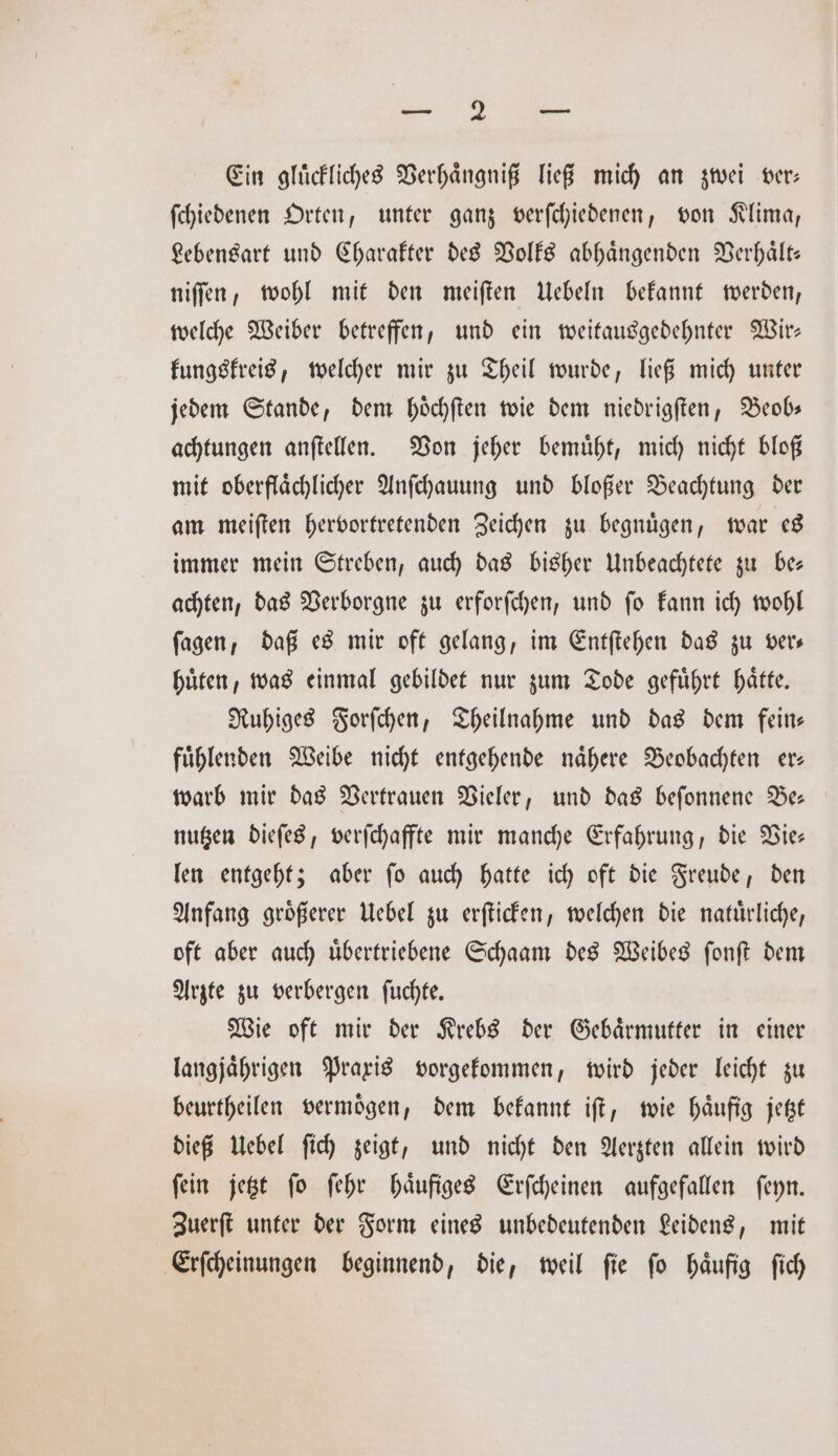 „ Ein glückliches Verhaͤngniß ließ mich an zwei ver: ſchiedenen Orten, unter ganz verſchiedenen, von Klima, Lebensart und Charakter des Volks abhaͤngenden Verhaͤlt— niſſen, wohl mit den meiſten Uebeln bekannt werden, welche Weiber betreffen, und ein weitausgedehnter Wir— kungskreis, welcher mir zu Theil wurde, ließ mich unter jedem Stande, dem hoͤchſten wie dem niedrigſten, Beob— achtungen anſtellen. Von jeher bemuͤht, mich nicht bloß mit oberflaͤchlicher Anſchauung und bloßer Beachtung der am meiſten hervortretenden Zeichen zu begnuͤgen, war es immer mein Streben, auch das bisher Unbeachtete zu be— achten, das Verborgne zu erforſchen, und ſo kann ich wohl ſagen, daß es mir oft gelang, im Entſtehen das zu vers huͤten, was einmal gebildet nur zum Tode gefuͤhrt haͤtte. Ruhiges Forſchen, Theilnahme und das dem fein— fuͤhlenden Weibe nicht entgehende naͤhere Beobachten er— warb mir das Vertrauen Vieler, und das beſonnene Be— nutzen dieſes, verſchaffte mir manche Erfahrung, die Vie— len entgeht; aber ſo auch hatte ich oft die Freude, den Anfang groͤßerer Uebel zu erſticken, welchen die natuͤrliche, oft aber auch uͤbertriebene Schaam des Weibes ſonſt dem Arzte zu verbergen ſuchte. Wie oft mir der Krebs der Gebaͤrmutter in einer langjaͤhrigen Praxis vorgekommen, wird jeder leicht zu beurtheilen vermoͤgen, dem bekannt iſt, wie haͤufig jetzt dieß Uebel ſich zeigt, und nicht den Aerzten allein wird ſein jetzt ſo ſehr haͤufiges Erſcheinen aufgefallen ſeyn. Zuerſt unter der Form eines unbedeutenden Leidens, mit Erſcheinungen beginnend, die, weil ſie ſo haͤufig ſich