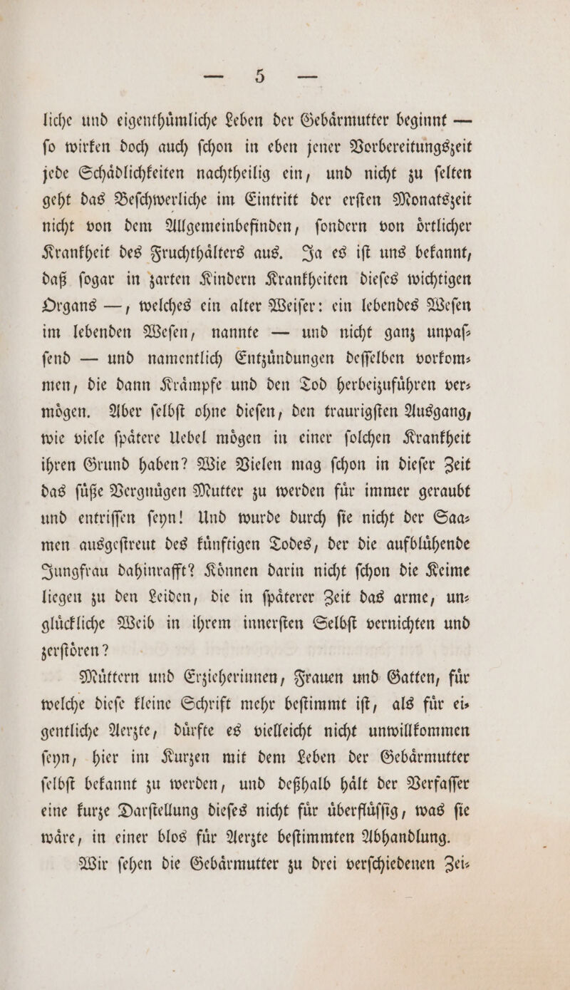 mung liche und eigenthuͤmliche Leben der Gebaͤrmutter beginnt — ſo wirken doch auch ſchon in eben jener Vorbereitungszeit jede Schaͤdlichkeiten nachtheilig ein, und nicht zu ſelten geht das Beſchwerliche im Eintritt der erſten Monatszeit nicht von dem Allgemeinbefinden, ſondern von oͤrtlicher Krankheit des Fruchthaͤlters aus. Ja es iſt uns bekannt, daß ſogar in zarten Kindern Krankheiten dieſes wichtigen Organs —, welches ein alter Weiſer: ein lebendes Weſen im lebenden Weſen, nannte — und nicht ganz unpaſ— ſend — und namentlich Entzuͤndungen deſſelben vorkom— men, die dann Kraͤmpfe und den Tod herbeizufuͤhren ver— moͤgen. Aber ſelbſt ohne dieſen, den traurigſten Ausgang, wie viele ſpaͤtere Uebel moͤgen in einer ſolchen Krankheit ihren Grund haben? Wie Vielen mag ſchon in dieſer Zeit das ſuͤße Vergnuͤgen Mutter zu werden fuͤr immer geraubt und entriſſen ſeyn! Und wurde durch ſie nicht der Saa— men ausgeſtreut des kuͤnftigen Todes, der die aufbluͤhende Jungfrau dahinrafft? Koͤnnen darin nicht ſchon die Keime liegen zu den Leiden, die in ſpaͤterer Zeit das arme, un— gluͤckliche Weib in ihrem innerſten Selbſt vernichten und zerſtoͤren? Muͤttern und Erzieherinnen, Frauen und Gatten, fuͤr welche dieſe kleine Schrift mehr beſtimmt iſt, als fuͤr ei— gentliche Aerzte, duͤrfte es vielleicht nicht unwillkommen ſeyn, hier im Kurzen mit dem Leben der Gebaͤrmutter ſelbſt bekannt zu werden, und deßhalb haͤlt der Verfaſſer eine kurze Darſtellung dieſes nicht für uͤberfluͤſſig, was fie waͤre, in einer blos fuͤr Aerzte beſtimmten Abhandlung. Wir ſehen die Gebaͤrmutter zu drei verſchiedenen Zei—