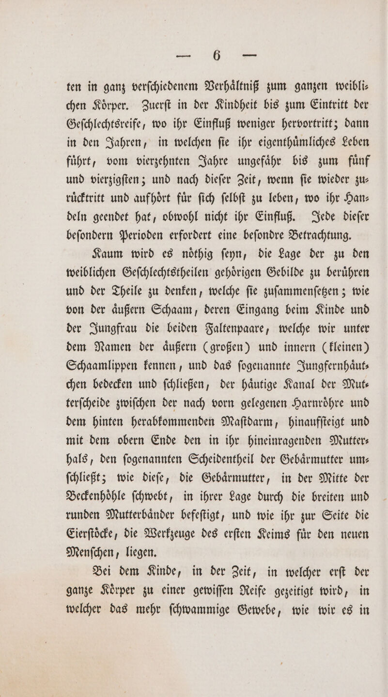 „„ ten in ganz verſchiedenem Verhaͤltniß zum ganzen weibli⸗ chen Koͤrper. Zuerſt in der Kindheit bis zum Eintritt der Geſchlechtsreife, wo ihr Einfluß weniger hervortritt; dann in den Jahren, in welchen ſie ihr eigenthuͤmliches Leben fuͤhrt, vom vierzehnten Jahre ungefaͤhr bis zum fuͤnf und vierzigſten; und nach dieſer Zeit, wenn ſie wieder zu— ruͤcktritt und aufhoͤrt für ſich ſelbſt zu leben, wo ihr Han: deln geendet hat, obwohl nicht ihr Einfluß. Jede dieſer beſondern Perioden erfordert eine beſondre Betrachtung. Kaum wird es noͤthig ſeyn, die Lage der zu den weiblichen Geſchlechtstheilen gehoͤrigen Gebilde zu beruͤhren und der Theile zu denken, welche ſie zuſammenſetzen; wie von der aͤußern Schaam, deren Eingang beim Kinde und der Jungfrau die beiden Faltenpaare, welche wir unter dem Namen der aͤußern (großen) und innern (kleinen) Schaamlippen kennen, und das ſogenannte Jungfernhaͤut— chen bedecken und ſchließen, der haͤutige Kanal der Mut— terſcheide zwiſchen der nach vorn gelegenen Harnroͤhre und dem hinten herabkommenden Maſtdarm, hinaufſteigt und mit dem obern Ende den in ihr hineinragenden Mutter⸗ hals, den ſogenannten Scheidentheil der Gebaͤrmutter um— ſchließt; wie dieſe, die Gebaͤrmutter, in der Mitte der Beckenhoͤhle ſchwebt, in ihrer Lage durch die breiten und runden Mutterbaͤnder befeſtigt, und wie ihr zur Seite die Eierſtoͤcke, die Werkzeuge des erſten Keims fuͤr den neuen Menſchen, liegen. Bei dem Kinde, in der Zeit, in welcher erſt der ganze Körper zu einer gewiſſen Reife gezeitigt wird, in welcher das mehr ſchwammige Gewebe, wie wir es in