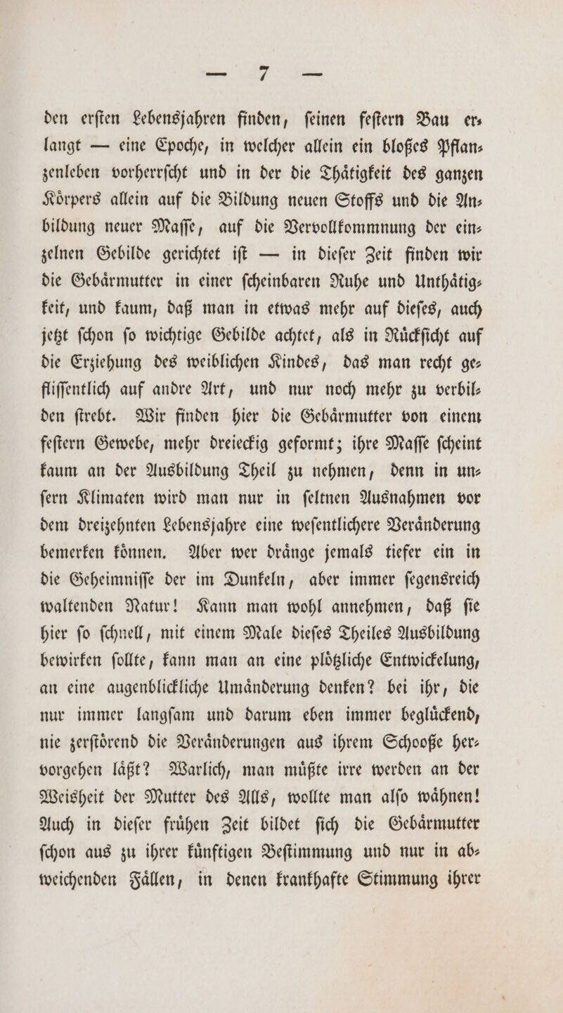 „ den erſten Lebensjahren finden, ſeinen feſtern Bau er— langt — eine Epoche, in welcher allein ein bloßes Pflan— zenleben vorherrſcht und in der die Thaͤtigkeit des ganzen Koͤrpers allein auf die Bildung neuen Stoffs und die An— bildung neuer Maſſe, auf die Vervollkommnung der ein— zelnen Gebilde gerichtet iſt — in dieſer Zeit finden wir die Gebärmutter in einer ſcheinbaren Ruhe und Unthaͤtig⸗ keit, und kaum, daß man in etwas mehr auf dieſes, auch jetzt ſchon ſo wichtige Gebilde achtet, als in Ruͤckſicht auf die Erziehung des weiblichen Kindes, das man recht ge fliſſentlich auf andre Art, und nur noch mehr zu verbil— den ſtrebt. Wir finden hier die Gebaͤrmutter von einem feſtern Gewebe, mehr dreieckig geformt; ihre Maſſe ſcheint kaum an der Ausbildung Theil zu nehmen, denn in uns ſern Klimaten wird man nur in ſeltnen Ausnahmen vor dem dreizehnten Lebensjahre eine weſentlichere Veraͤnderung bemerken koͤnnen. Aber wer draͤnge jemals tiefer ein in die Geheimniſſe der im Dunkeln, aber immer ſegensreich waltenden Natur! Kann man wohl annehmen, daß ſie hier ſo ſchnell, mit einem Male dieſes Theiles Ausbildung bewirken ſollte, kann man an eine ploͤtzliche Entwickelung, an eine augenblickliche Umaͤnderung denken? bei ihr, die nur immer langſam und darum eben immer begluͤckend, nie zerſtoͤrend die Veränderungen aus ihrem Schooße her— vorgehen laͤßt? Warlich, man muͤßte irre werden an der Weisheit der Mutter des Alls, wollte man alſo waͤhnen! Auch in dieſer fruͤhen Zeit bildet ſich die Gebaͤrmutter ſchon aus zu ihrer kuͤnftigen Beſtimmung und nur in ab— weichenden Faͤllen, in denen krankhafte Stimmung ihrer