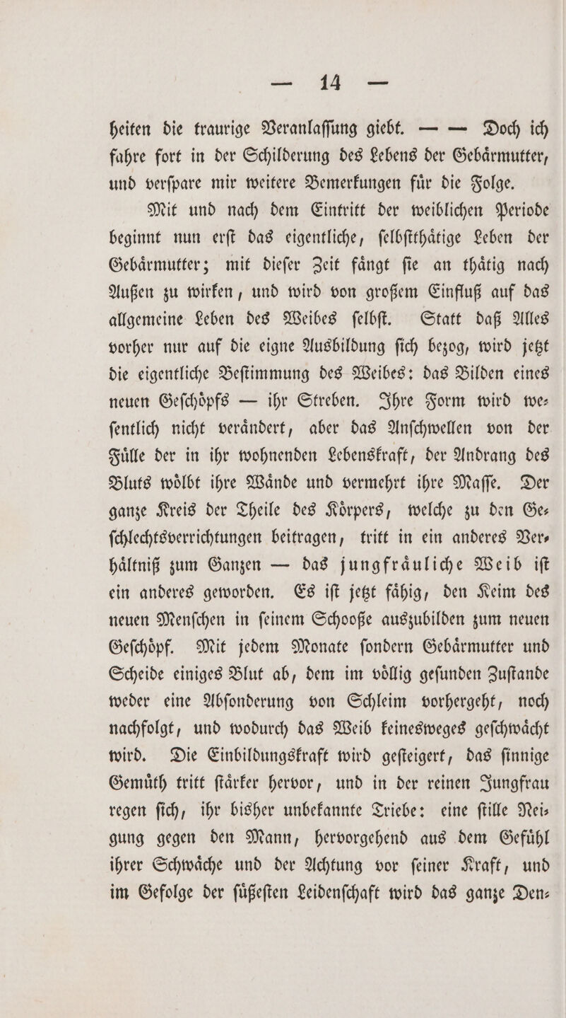 heiten die traurige Veranlaſſung giebt. — — Doch ich fahre fort in der Schilderung des Lebens der Gebaͤrmutter, und verſpare mir weitere Bemerkungen fuͤr die Folge. Mit und nach dem Eintritt der weiblichen Periode beginnt nun erſt das eigentliche, ſelbſtthaͤtige Leben der Gebaͤrmutter; mit dieſer Zeit faͤngt ſie an thaͤtig nach Außen zu wirken, und wird von großem Einfluß auf das allgemeine Leben des Weibes ſelbſt. Statt daß Alles vorher nur auf die eigne Ausbildung ſich bezog, wird jetzt die eigentliche Beſtimmung des Weibes: das Bilden eines neuen Geſchoͤpfs — ihr Streben. Ihre Form wird we— ſentlich nicht veraͤndert, aber das Anſchwellen von der Fuͤlle der in ihr wohnenden Lebenskraft, der Andrang des Bluts woͤlbt ihre Waͤnde und vermehrt ihre Maſſe. Der ganze Kreis der Theile des Koͤrpers, welche zu den Ge— ſchlechtsverrichtungen beitragen, tritt in ein anderes Ders haͤltniß zum Ganzen — das jungfraͤuliche Weib iſt ein anderes geworden. Es iſt jetzt fähig, den Keim des neuen Menſchen in ſeinem Schooße auszubilden zum neuen Geſchoͤpf. Mit jedem Monate ſondern Gebaͤrmutter und Scheide einiges Blut ab, dem im voͤllig geſunden Zuſtande weder eine Abſonderung von Schleim vorhergeht, noch nachfolgt, und wodurch das Weib keinesweges geſchwaͤcht wird. Die Einbildungskraft wird geſteigert, das ſinnige Gemuͤth tritt ſtaͤrker hervor, und in der reinen Jungfrau regen ſich, ihr bisher unbekannte Triebe: eine ſtille Nei— gung gegen den Mann, hervorgehend aus dem Gefuͤhl ihrer Schwaͤche und der Achtung vor ſeiner Kraft, und im Gefolge der ſuͤßeſten Leidenſchaft wird das ganze Den: