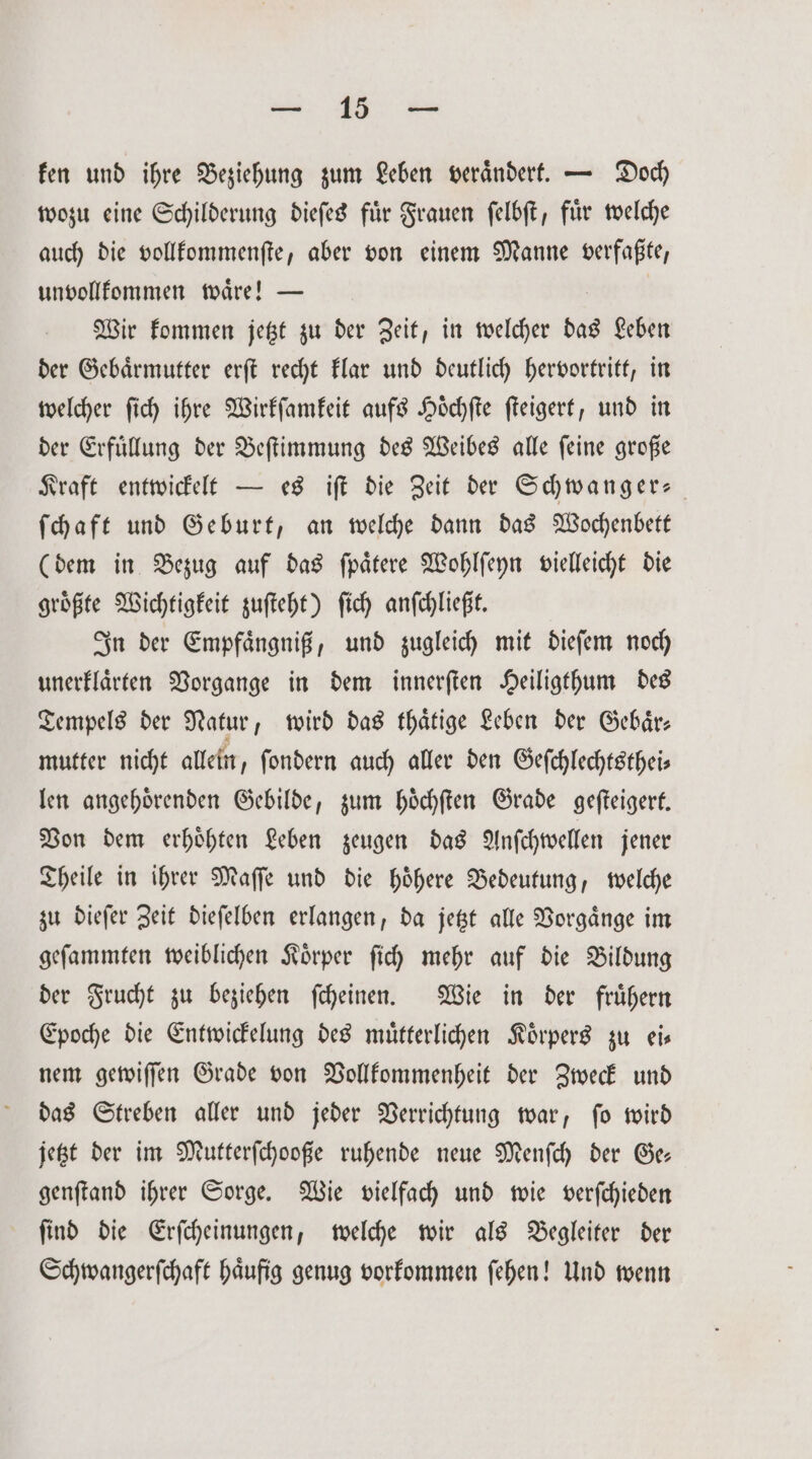 fen und ihre Beziehung zum Leben verändert. — Doch wozu eine Schilderung dieſes fuͤr Frauen ſelbſt, fuͤr welche auch die vollkommenſte, aber von einem Manne verfaßte, unvollkommen waͤre! — Wir kommen jetzt zu der Zeit, in welcher das Leben der Gebaͤrmutter erſt recht klar und deutlich hervortritt, in welcher ſich ihre Wirkſamkeit aufs Hoͤchſte ſteigert, und in der Erfuͤllung der Beſtimmung des Weibes alle ſeine große Kraft entwickelt — es iſt die Zeit der Schwanger- ſchaft und Geburt, an welche dann das Wochenbett (dem in Bezug auf das ſpaͤtere Wohlſeyn vielleicht die groͤßte Wichtigkeit zuſteht) ſich anſchließt. In der Empfaͤngniß, und zugleich mit dieſem noch unerklaͤrten Vorgange in dem innerſten Heiligthum des Tempels der Natur, wird das thaͤtige Leben der Gebaͤr⸗ mutter nicht allein, ſondern auch aller den Gefchlechtstheis len angehoͤrenden Gebilde, zum hoͤchſten Grade geſteigert. Von dem erhoͤhten Leben zeugen das Anſchwellen jener Theile in ihrer Maſſe und die hoͤhere Bedeutung, welche zu dieſer Zeit dieſelben erlangen, da jetzt alle Vorgaͤnge im geſammten weiblichen Koͤrper ſich mehr auf die Bildung der Frucht zu beziehen ſcheinen. Wie in der fruͤhern Epoche die Entwickelung des muͤtterlichen Körpers zu eis nem gewiſſen Grade von Vollkommenheit der Zweck und das Streben aller und jeder Verrichtung war, ſo wird jetzt der im Mutterſchooße ruhende neue Menſch der Ge— genſtand ihrer Sorge. Wie vielfach und wie verſchieden ſind die Erſcheinungen, welche wir als Begleiter der Schwangerſchaft haͤufig genug vorkommen ſehen! Und wenn