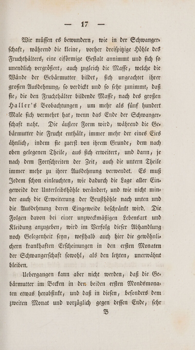 Wir muͤſſen es bewundern, wie in der Schwanger; ſchaft, waͤhrend die kleine, vorher dreiſpitzige Hoͤhle des Fruchthaͤlters, eine eifoͤrmige Geſtalt annimmt und ſich ſo unendlich vergroͤßert, auch zugleich die Maſſe, welche die Waͤnde der Gebaͤrmutter bildet, ſich ungeachtet ihrer großen Ausdehnung, ſo verdickt und ſo ſehr zunimmt, daß ſie, die den Fruchthaͤlter bildende Maſſe, nach des großen Haller's Beobachtungen, um mehr als fuͤnf hundert Male ſich vermehrt hat, wenn das Ende der Schwanger— ſchaft naht. Die aͤußere Form wird, waͤhrend die Ge⸗ baͤrmutter die Frucht enthaͤlt, immer mehr der eines Eies ähnlich, indem fie zuerſt von ihrem Grunde, dem nach oben gelegenen Theile, aus ſich erweitert, und dann, je nach dem Fortſchreiten der Zeit, auch die untern Theile immer mehr zu ihrer Ausdehnung verwendet. Es muß Jedem ſchon einleuchten, wie dadurch die Lage aller Ein— geweide der Unterleibshoͤhle veraͤndert, und wie nicht min— der auch die Erweiterung der Bruſthoͤhle nach unten und die Ausdehnung deren Eingeweide beſchraͤnkt wird. Die Folgen davon bei einer unzweckmaͤßigen Lebensart und Kleidung anzugeben, wird im Verfolg dieſer Abhandlung noch Gelegenheit ſeyn, weßhalb auch hier die gewoͤhnli— chern krankhaften Erſcheinungen in den erſten Monaten der Schwangerſchaft ſowohl, als den letzten, unerwaͤhnt bleiben. | Uebergangen kann aber nicht werden, daß die Ge: baͤrmutter im Becken in den beiden erſten Mondsmona— ten etwas herabſinkt, und daß in dieſen, beſonders dem zweiten Monat und vorzuͤglich gegen deſſen Ende, ſehr B