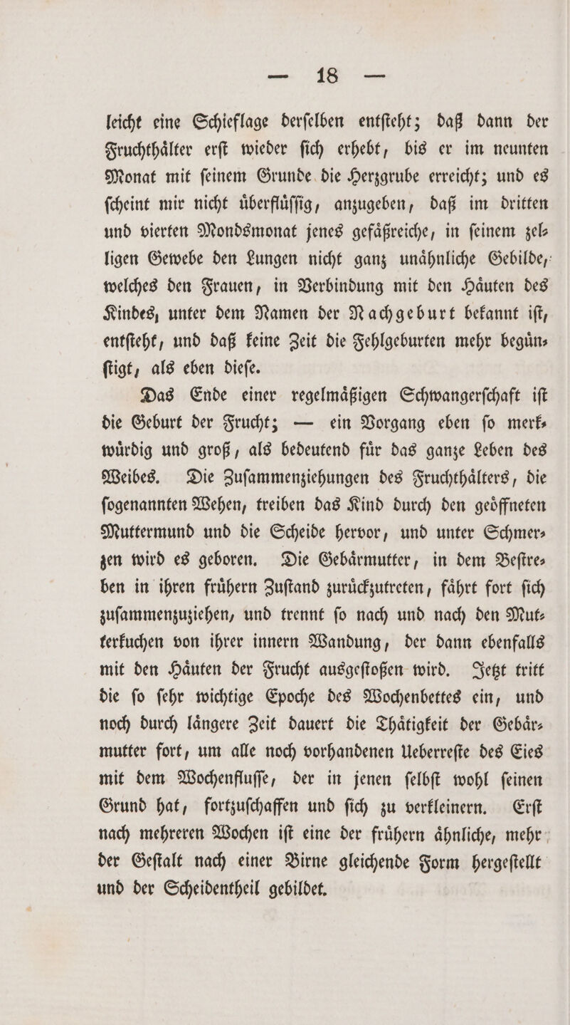 u leicht eine Schieflage derſelben entſteht; daß dann der Fruchthaͤlter erſt wieder ſich erhebt, bis er im neunten Monat mit ſeinem Grunde die Herzgrube erreicht; und es ſcheint mir nicht uͤberfluͤſſig, anzugeben, daß im dritten und vierten Mondsmonat jenes gefaͤßreiche, in feinem zel— ligen Gewebe den Lungen nicht ganz unaͤhnliche Gebilde, welches den Frauen, in Verbindung mit den Haͤuten des Kindes, unter dem Namen der Nachgeburt bekannt iſt, entſteht, und daß keine Zeit die Fehlgeburten mehr beguͤn⸗ ſtigt, als eben dieſe. Das Ende einer regelmaͤßigen Schwangerſchaft iſt die Geburt der Frucht; — ein Vorgang eben ſo merk— wuͤrdig und groß, als bedeutend fuͤr das ganze Leben des Weibes. Die Zuſammenziehungen des Fruchthaͤlters, die ſogenannten Wehen, treiben das Kind durch den geoͤffneten Muttermund und die Scheide hervor, und unter Schmer⸗ zen wird es geboren. Die Gebärmutter, in dem Beſtre— ben in ihren fruͤhern Zuſtand zuruͤckzutreten, faͤhrt fort ſich zuſammenzuziehen, und trennt fo nach und nach den Mut— terkuchen von ihrer innern Wandung, der dann ebenfalls mit den Haͤuten der Frucht ausgeſtoßen wird. Jetzt tritt die ſo ſehr wichtige Epoche des Wochenbettes ein, und noch durch längere Zeit dauert die Thaͤtigkeit der Gebaͤr⸗ mutter fort, um alle noch vorhandenen Ueberreſte des Eies mit dem Wochenfluſſe, der in jenen ſelbſt wohl ſeinen Grund hat, fortzuſchaffen und ſich zu verkleinern. Erſt nach mehreren Wochen iſt eine der fruͤhern aͤhnliche, mehr der Geſtalt nach einer Birne gleichende Form hergeſtellt und der Scheidentheil gebildet.