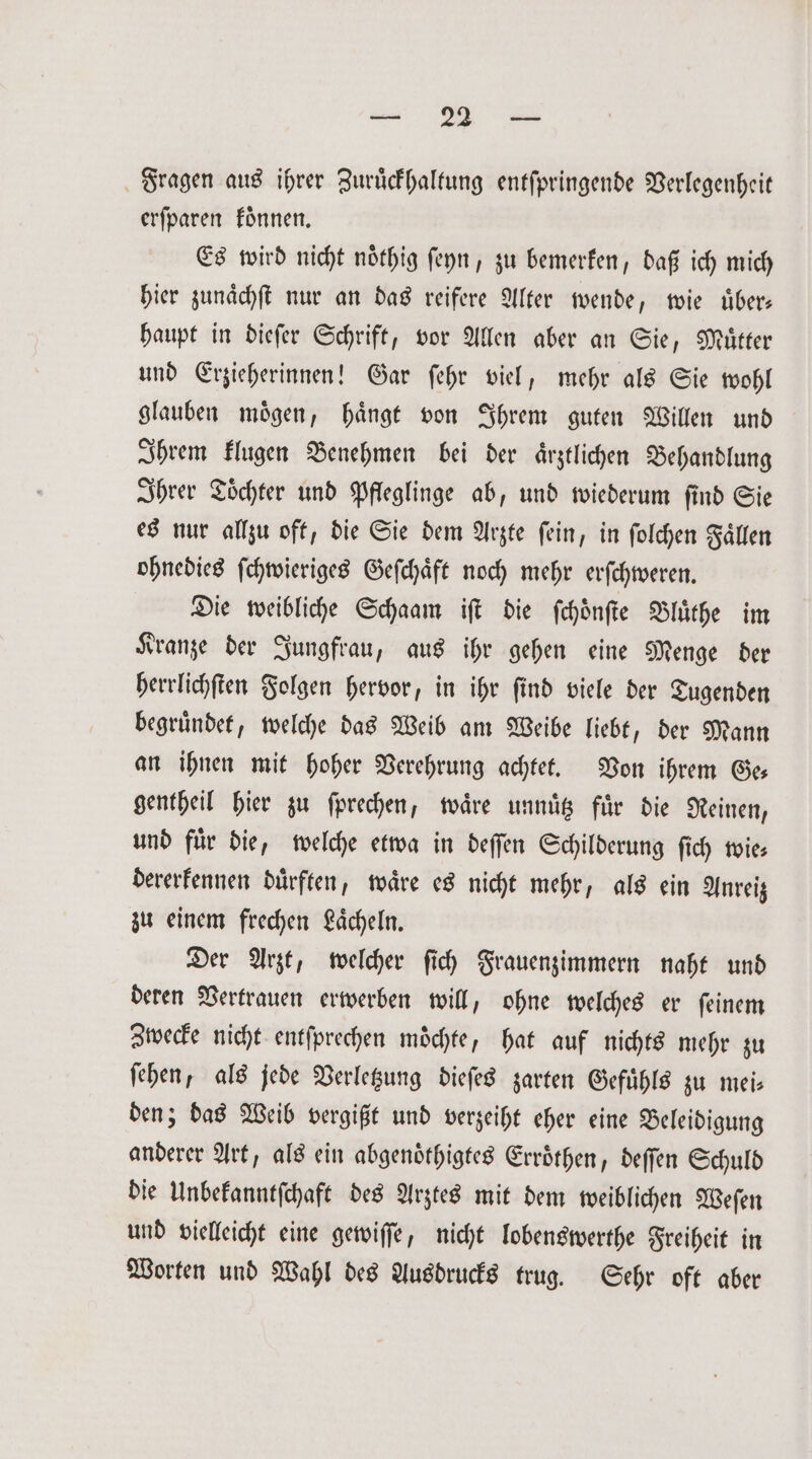 Fragen aus ihrer Zurückhaltung entſpringende Verlegenheit erſparen koͤnnen. Es wird nicht noͤthig ſeyn, zu bemerken, daß ich mich hier zunaͤchſt nur an das reifere Alter wende wie uͤber⸗ haupt in dieſer Schrift, vor Allen aber an Sie, Mütter und Erzieherinnen! Gar ſehr viel, mehr als Sie wohl glauben moͤgen, haͤngt von Ihrem guten Willen und Ihrem klugen Benehmen bei der ärztlichen Behandlung Ihrer Toͤchter und Pfleglinge ab, und wiederum ſind Sie es nur allzu oft, die Sie dem Arzte ſein, in ſolchen Faͤllen ohnedies ſchwieriges Geſchaͤft noch mehr erſchweren. Die weibliche Schaam iſt die ſchoͤnſte Bluͤthe im Kranze der Jungfrau, aus ihr gehen eine Menge der herrlichſten Folgen hervor, in ihr ſind viele der Tugenden begruͤndet, welche das Weib am Weibe liebt, der Mann an ihnen mit hoher Verehrung achtet. Von ihrem Ge— gentheil hier zu ſprechen, waͤre unnuͤtz für die Reinen, und fuͤr die, welche etwa in deſſen Schilderung ſich wie— dererkennen duͤrften, waͤre es nicht mehr, als ein Anreiz zu einem frechen Laͤcheln. Der Arzt, welcher ſich Frauenzimmern naht und deren Vertrauen erwerben will, ohne welches er ſeinem Zwecke nicht entſprechen möchte, hat auf nichts mehr zu ſehen, als jede Verletzung dieſes zarten Gefuͤhls zu mei⸗ den; das Weib vergißt und verzeiht eher eine Beleidigung anderer Art, als ein abgenoͤthigtes Erröthen, deſſen Schuld die Unbekanntſchaft des Arztes mit dem weiblichen Weſen und vielleicht eine gewiſſe, nicht lobenswerthe Freiheit in Worten und Wahl des Ausdrucks trug. Sehr oft aber