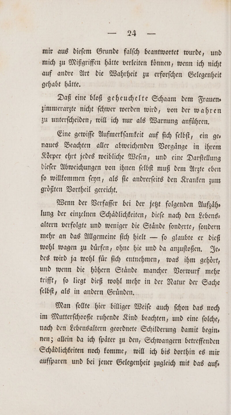 . mir aus dieſem Grunde falſch beantwortet wurde, und mich zu Mißgriffen haͤtte verleiten koͤnnen, wenn ich nicht auf andre Art die Wahrheit zu erforſchen Gelegenheit gehabt haͤtte. Daß eine bloß geheuchelte Schaam dem Frauen zimmerarzte nicht ſchwer werden wird, von der wahren zu unterſcheiden, will ich nur als Warnung anfuͤhren. Eine gewiſſe Aufmerkſamkeit auf ſich ſelbſt, ein ge— naues Beachten aller abweichenden Vorgaͤnge in ihrem Koͤrper ehrt jedes weibliche Weſen, und eine Darſtellung dieſer Abweichungen von ihnen ſelbſt muß dem Arzte eben ſo willkommen ſeyn, als ſie andrerſeits den Kranken zum groͤßten Vortheil gereicht. | Wenn der Verfaſſer bei der jetzt folgenden Aufzaͤh⸗ lung der einzelnen Schaͤdlichkeiten, dieſe nach den Lebens— altern verfolgte und weniger die Staͤnde ſonderte, ſondern mehr an das Allgemeine ſich hielt — ſo glaubte er dieß wohl wagen zu duͤrfen, ohne hie und da anzuſtoßen. Je⸗ des wird ja wohl fuͤr ſich entnehmen, was ihm gehoͤrt, und wenn die hoͤhern Staͤnde mancher Vorwurf mehr trifft, ſo liegt dieß wohl mehr in der Natur der Sache ſelbſt, als in andern Gruͤnden. Man ſollte hier billiger Weiſe auch ſchon das noch im Mutterſchooße ruhende Kind beachten, und eine ſolche, nach den Lebensaltern geordnete Schilderung damit begin— nen; allein da ich ſpaͤter zu den, Schwangern betreffenden Schaͤdlichkeiten noch komme, will ich bis dorthin es mir aufſparen und bei jener Gelegenheit zugleich mit das auf⸗