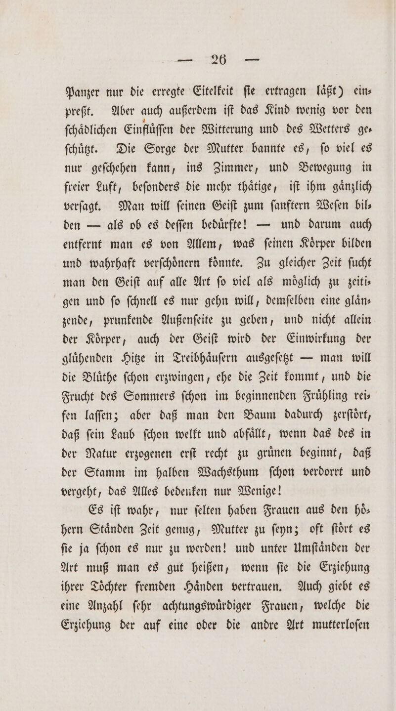a Panzer nur die erregte Eitelkeit fie ertragen laͤßt) eins preßt. Aber auch außerdem iſt das Kind wenig vor den ſchaͤdlichen Einflüffen der Witterung und des Wetters ges ſchuͤtzt. Die Sorge der Mutter bannte es, fo viel es nur geſchehen kann, ins Zimmer, und Bewegung in freier Luft, beſonders die mehr thaͤtige, iſt ihm gänzlich verſagt. Man will ſeinen Geiſt zum ſanftern Weſen bil— den — als ob es deſſen beduͤrfte! — und darum auch entfernt man es von Allem, was ſeinen Koͤrper bilden und wahrhaft verſchoͤnern koͤnnte. Zu gleicher Zeit ſucht man den Geiſt auf alle Art fo viel als möglich zu zeiti— gen und fo ſchnell es nur gehn will, demfelben eine gläns zende, prunkende Außenſeite zu geben, und nicht allein der Koͤrper, auch der Geiſt wird der Einwirkung der gluͤhenden Hitze in Treibhaͤuſern ausgeſetzt — man will die Bluͤthe ſchon erzwingen, ehe die Zeit kommt, und die Frucht des Sommers ſchon im beginnenden Fruͤhling rei— fen laſſen; aber daß man den Baum dadurch zerſtoͤrt, daß ſein Laub ſchon welkt und abfaͤllt, wenn das des in der Natur erzogenen erſt recht zu gruͤnen beginnt, daß der Stamm im halben Wachsthum ſchon verdorrt und vergeht, das Alles bedenken nur Wenige! Es iſt wahr, nur felten haben Frauen aus den ho- hern Staͤnden Zeit genug, Mutter zu ſeyn; oft ſtoͤrt es ſie ja ſchon es nur zu werden! und unter Umſtaͤnden der Art muß man es gut heißen, wenn ſie die Erziehung ihrer Toͤchter fremden Haͤnden vertrauen. Auch giebt es eine Anzahl ſehr achtungswuͤrdiger Frauen, welche die Erziehung der auf eine oder die andre Art mutterloſen