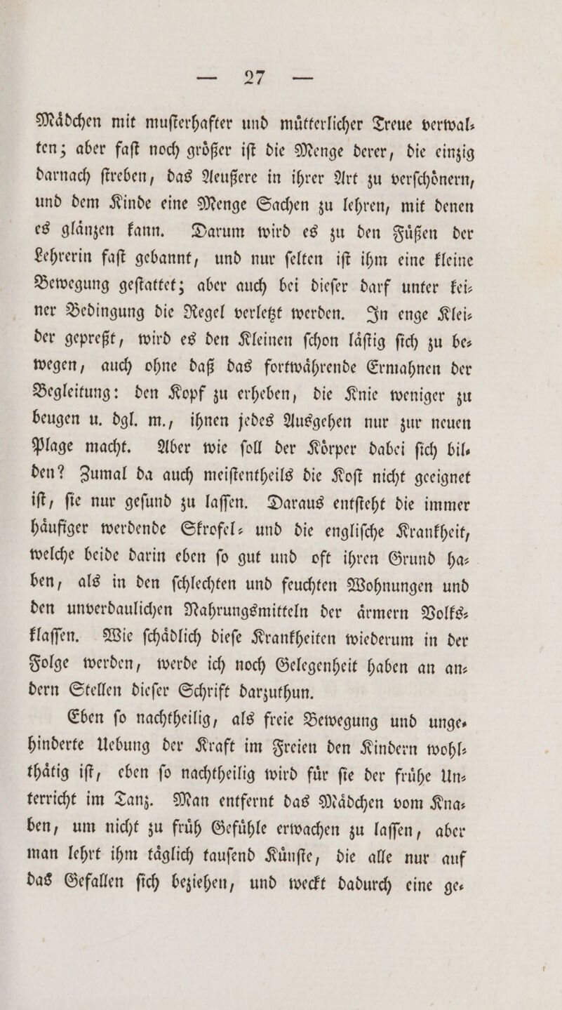 RE Mädchen mit muſterhafter und muͤtterlicher Treue verwal— ten; aber faſt noch groͤßer iſt die Menge derer, die einzig darnach ſtreben, das Aeußere in ihrer Art zu verſchoͤnern, und dem Kinde eine Menge Sachen zu lehren, mit denen es glaͤnzen kann. Darum wird es zu den Fuͤßen der Lehrerin faſt gebannt, und nur ſelten iſt ihm eine kleine Bewegung geſtattet; aber auch bei dieſer darf unter kei— ner Bedingung die Regel verletzt werden. In enge Klei— der gepreßt, wird es den Kleinen ſchon laͤſtig ſich zu be⸗ wegen, auch ohne daß das fortwaͤhrende Ermahnen der Begleitung: den Kopf zu erheben, die Knie weniger zu beugen u. dgl. m., ihnen jedes Ausgehen nur zur neuen Plage macht. Aber wie ſoll der Koͤrper dabei ſich bil— den? Zumal da auch meiſtentheils die Koſt nicht geeignet iſt, fie nur geſund zu laſſen. Daraus entſteht die immer haͤufiger werdende Skrofel- und die engliſche Krankheit, welche beide darin eben ſo gut und oft ihren Grund ha— ben, als in den ſchlechten und feuchten Wohnungen und den unverdaulichen Nahrungsmitteln der aͤrmern Volks— klaſſen. Wie ſchaͤdlich dieſe Krankheiten wiederum in der Folge werden, werde ich noch Gelegenheit haben an an— dern Stellen dieſer Schrift darzuthun. Eben ſo nachtheilig, als freie Bewegung und unge— hinderte Uebung der Kraft im Freien den Kindern wohl— thaͤtig iſt, eben ſo nachtheilig wird fuͤr ſie der fruͤhe Un— terricht im Tanz. Man entfernt das Maͤdchen vom Kna— ben, um nicht zu fruͤh Gefuͤhle erwachen zu laſſen, aber man lehrt ihm taͤglich tauſend Kuͤnſte, die alle nur auf das Gefallen ſich beziehen, und weckt dadurch eine ge⸗