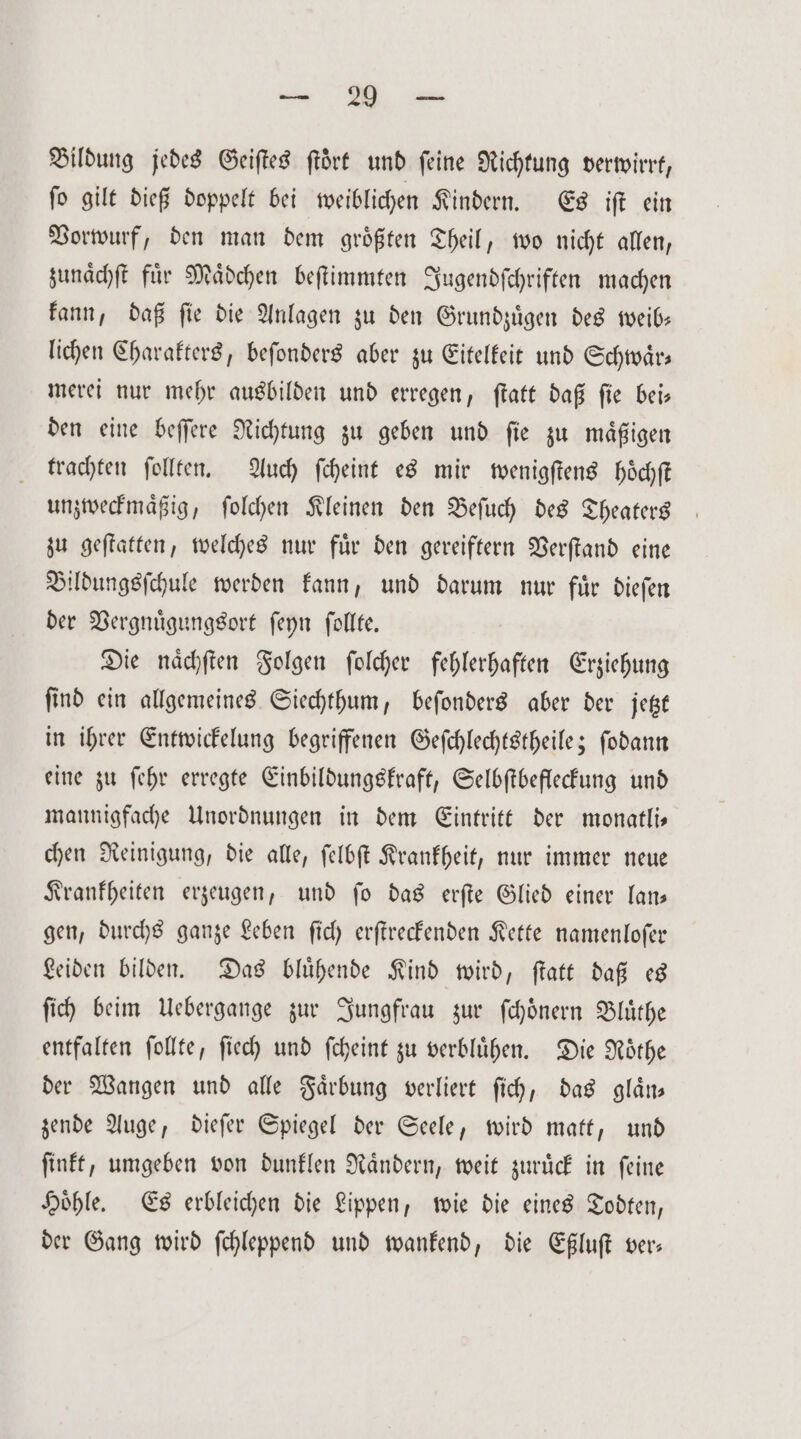 Bildung jedes Geiſtes ftört und feine Richtung verwirrt, ſo gilt dieß doppelt bei weiblichen Kindern. Es iſt ein Vorwurf, den man dem größten Theil, wo nicht allen, zunaͤchſt fuͤr Maͤdchen beſtimmten Jugendſchriften machen kann, daß ſie die Anlagen zu den Grundzuͤgen des weib— lichen Charakters, beſonders aber zu Eitelkeit und Schwaͤr— merei nur mehr ausbilden und erregen, ſtatt daß ſie bei— den eine beſſere Richtung zu geben und ſie zu maͤßigen trachten ſollten. Auch ſcheint es mir wenigſtens hoͤchſt unzweckmaͤßig, ſolchen Kleinen den Beſuch des Theaters zu geſtatten, welches nur fuͤr den gereiftern Verſtand eine Bildungsſchule werden kann, und darum nur für dieſen der Vergnuͤgungsort ſeyn ſollte. Die naͤchſten Folgen ſolcher fehlerhaften Erziehung ſind ein allgemeines Siechthum, beſonders aber der jetzt in ihrer Entwickelung begriffenen Geſchlechtstheile; ſodann eine zu ſehr erregte Einbildungskraft, Selbſtbefleckung und mannigfache Unordnungen in dem Eintritt der monatli— chen Reinigung, die alle, ſelbſt Krankheit, nur immer neue Krankheiten erzeugen, und ſo das erſte Glied einer lan— gen, durchs ganze Leben ſich erſtreckenden Kette namenloſer Leiden bilden. Das bluͤhende Kind wird, ſtatt daß es ſich beim Uebergange zur Jungfrau zur ſchoͤnern Bluͤthe entfalten ſollte, ſiech und ſcheint zu verbluͤhen. Die Roͤthe der Wangen und alle Faͤrbung verliert ſich, das glaͤn— zende Auge, dieſer Spiegel der Seele, wird matt, und ſinkt, umgeben von dunklen Nandern, weit zurück in feine Höhle. Es erbleichen die Lippen, wie die eines Todten, der Gang wird ſchleppend und wankend, die Eßluſt ver—