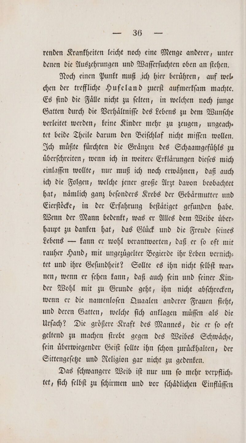 wur BB ar renden Krankheiten leicht noch eine Menge anderer, unter denen die Auszehrungen und Waſſerſuchten oben an ſtehen. Noch einen Punkt muß ich hier berühren, auf wel— chen der treffliche Hufeland zuerſt aufmerkſam machte. Es ſind die Faͤlle nicht zu ſelten, in welchen noch junge Gatten durch die Verhaͤltniſſe des Lebens zu dem Wunſche verleitet werden, keine Kinder mehr zu zeugen, ungeach— tet beide Theile darum den Beiſchlaf nicht miſſen wollen. Ich muͤßte fuͤrchten die Graͤnzen des Schaamgefuͤhls zu uͤberſchreiten, wenn ich in weitere Erklaͤrungen dieſes mich einlaſſen wollte, nur muß ich noch erwaͤhnen, daß auch ich die Folgen, welche jener große Arzt davon beobachtet hat, naͤmlich ganz beſonders Krebs der Gebaͤrmutter und Eierſtoͤcke, in der Erfahrung beſtaͤtiget gefunden habe. Wenn der Mann bedenkt, was er Alles dem Weibe uͤber— haupt zu danken hat, das Gluͤck und die Freude ſeines Lebens — kann er wohl verantworten, daß er ſo oft mit rauher Hand, mit ungezuͤgelter Begierde ihr Leben vernich— tet und ihre Geſundheit? Sollte es ihn nicht ſelbſt war— nen, wenn er ſehen kann, daß auch ſein und ſeiner Kin— der Wohl mit zu Grunde geht, ihn nicht abſchrecken, wenn er die namenloſen Quaalen anderer Frauen ſieht, und deren Gatten, welche ſich anklagen muͤſſen als die Urſach? Die groͤßere Kraft des Mannes, die er ſo oft geltend zu machen ſtrebt gegen des Weibes Schwaͤche, ſein uͤberwiegender Geiſt ſollte ihn ſchon zuruͤckhalten, der Sittengeſetze und Religion gar nicht zu gedenken. Das ſchwangere Weib iſt nur um ſo mehr verpflich— tet, ſich ſelbſt zu ſchirmen und vor ſchaͤdlichen Einfluͤſſen