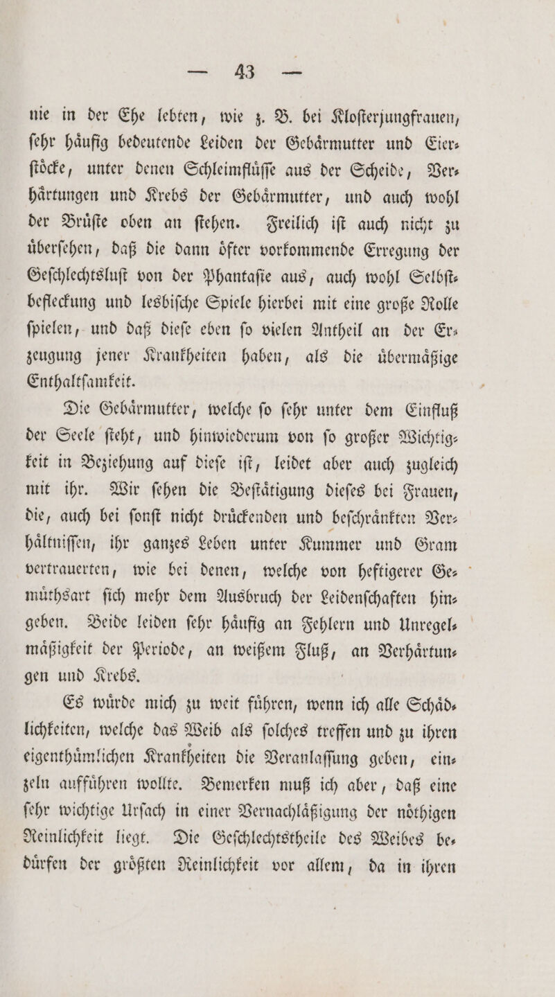 RE ae nie in der Ehe lebten, wie z. B. bei Kloſterjungfrauen, ſehr häufig bedeutende Leiden der Gebaͤrmutter und Eier ſtoͤcke, unter denen Schleimfluͤſſe aus der Scheide, Ver— haͤrtungen und Krebs der Gebärmutter, und auch wohl der Bruͤſte oben an ſtehen. Freilich iſt auch nicht zu uͤberſehen, daß die dann oͤfter vorkommende Erregung der Geſchlechtsluſt von der Phantaſie aus, auch wohl Selbſt— befleckung und lesbiſche Spiele hierbei mit eine große Rolle ſpielen, und daß dieſe eben ſo vielen Antheil an der Er— zeugung jener Krankheiten haben, als die uͤbermaͤßige Enthaltſamkeit. Die Gebaͤrmutter, welche ſo ſehr unter dem Einfluß der Seele ſteht, und hinwiederum von ſo großer Wichtig— keit in Beziehung auf dieſe iſt, leidet aber auch zugleich mit ihr. Wir ſehen die Beſtaͤtigung dieſes bei Frauen, die, auch bei ſonſt nicht druͤckenden und beſchraͤnkten Ver⸗ haͤltniſſen, ihr ganzes Leben unter Kummer und Gram vertrauerten, wie bei denen, welche von heftigerer Ge muͤthsart ſich mehr dem Ausbruch der Leidenſchaften hin— geben. Beide leiden ſehr haͤufig an Fehlern und Unregel— maͤßigkeit der Periode, an weißem 88 an Verhaͤrtun⸗ gen und Krebs. Es wuͤrde mich zu weit fuͤhren, wenn ich alle Schaͤd— lichkeiten, welche das Weib als ſolches treffen und zu ihren eigenthuͤmlichen Krankheiten die Veranlaſſung geben, ein— zeln auffuͤhren wollte. Bemerken muß ich aber, daß eine ſehr wichtige Urſach in einer Vernachlaͤßigung der noͤthigen Reinlichkeit liegt. Die Geſchlechtstheile des Weibes be— duͤrfen der groͤßten Reinlichkeit vor allem, da in ihren