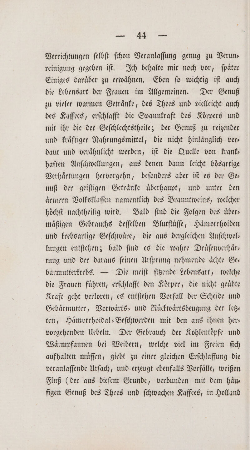 1 Verrichtungen ſelbſt ſchon Veranlaſſung genug zu Verun— reinigung gegeben iſt. Ich behalte mir noch vor, ſpaͤter Einiges daruͤber zu erwaͤhnen. Eben ſo wichtig iſt auch die Lebensart der Frauen im Allgemeinen. Der Genuß zu vieler warmen Getraͤnke, des Thees und vielleicht auch des Kaffees, erſchlafft die Spannkraft des Koͤrpers und mit ihr die der Geſchlechtstheile; der Genuß zu reizender und kraͤftiger Nahrungsmittel, die nicht hinlaͤnglich ver— daut und veraͤhnlicht werden, iſt die Quelle von frank haften Anſchwellungen, aus denen dann leicht boͤsartige Verhaͤrtungen hervorgehn, beſonders aber iſt es der Ge— nuß der geiſtigen Getraͤnke uͤberhaupt, und unter den aͤrmern Volksklaſſen namentlich des Branntweins, welcher hoͤchſt nachtheilig wird. Bald ſind die Folgen des uͤber— maͤßigen Gebrauchs deſſelben Blutfluͤſſe, Haͤmorrhoiden und krebsartige Geſchwuͤre, die aus dergleichen Anſchwel— lungen entſtehen; bald ſind es die wahre Druͤſenverhaͤr— tung und der daraus ſeinen Urſprung nehmende aͤchte Ge— baͤrmutterkrebs. — Die meiſt ſitzende Lebensart, welche die Frauen fuͤhren, erſchlafft den Koͤrper, die nicht geuͤbte Kraft geht verloren, es entſtehen Vorfall der Scheide und Gebaͤrmutter, Vorwaͤrts- und Ruͤckwaͤrtsbeugung der letz— ten, Haͤmorrhoidal-Beſchwerden mit den aus ihnen her: vorgehenden Uebeln. Der Gebrauch der Kohlentoͤpfe und Waͤrmpfannen bei Weibern, welche viel im Freien ſich aufhalten muͤſſen, giebt zu einer gleichen Erſchlaffung die veranlaſſende Urſach, und erzeugt ebenfalls Vorfaͤlle, weißen Fluß (der aus dieſem Grunde, verbunden mit dem haͤu— figen Genuß des Thees und ſchwachen Kaffees, in Holland